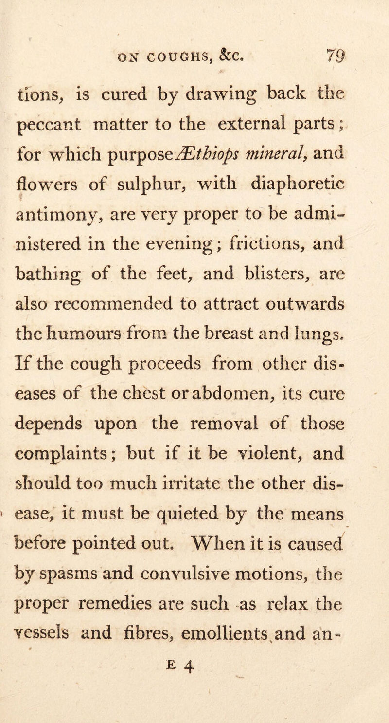 tionS;, is cured by drawing back the peccant matter to the external parts; for which purposemineral, and flowers of sulphur, with diaphoretic antimony, are very proper to be admi- nistered in the evening; frictions, and bathing of the feet, and blisters, are also recommended to attract outwards the humours from the breast and iiingSa If the cough proceeds from other dis- eases of the chest or abdomen, its cure depends upon the removal of those complaints; but if it be violent, and should too much irritate the other dis- ease, it must be quieted by the means before pointed out. When it is caused by spasms and convulsive motions, the proper remedies are such as relax the vessels and fibres, emollients^and an-