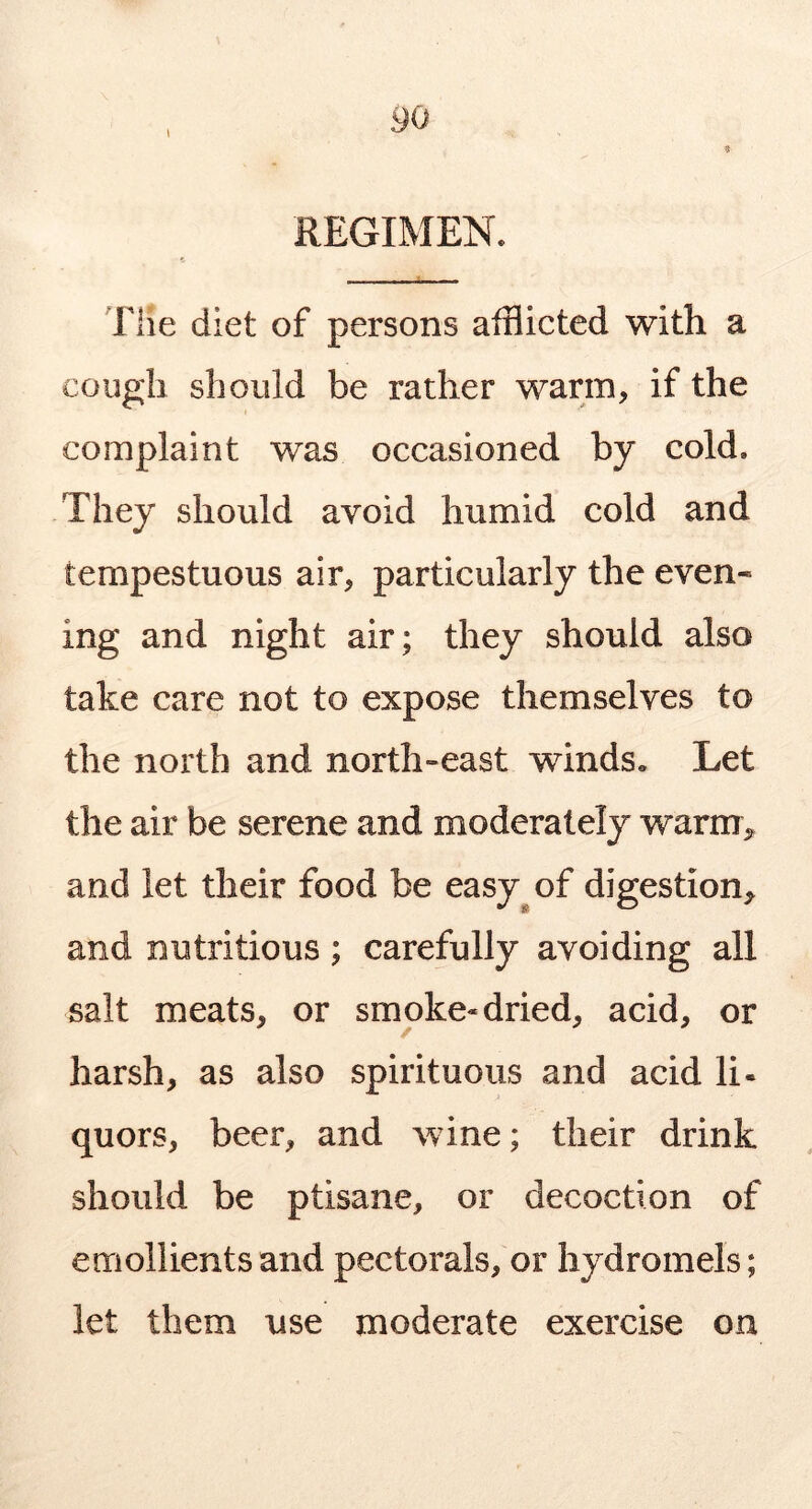 90 9 REGIMEN. The diet of persons afflicted with a cough should be rather warm, if the complaint was occasioned by cold. They should avoid humid cold and tempestuous air, particularly the even- ing and night air; they should also take care not to expose themselves to the north and north-east winds. Let the air be serene and moderately warm^ and let their food be easy^of digestion, and nutritious ; carefully avoiding all salt meats, or smoke* dried, acid, or / harsh, as also spirituous and acid li- quors, beer, and wine; their drink should be ptisane, or decoction of emollients and pectorals, or hydromels; let them use moderate exercise on