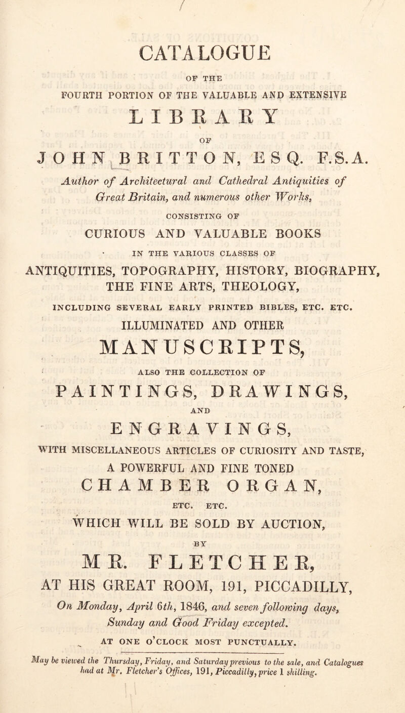 / CATALOGUE OF THE FOURTH PORTION OF THE VALUABLE AND EXTENSIVE LIBRARY \ OF J O H N R I T T O N, ESQ. F.S. A. Author of Architectural and Cathedral Antiquities of Great Britain^ and numerous other WorJiSj CONSISTING OF CURIOUS AND VALUABLE BOOKS IN THE VARIOUS CLASSES OF ANTIQUITIES, TOPOGRAPHY, HISTORY, BIOGRAPHY, THE FINE ARTS, THEOLOGY, INCLUDING SEVERAL EARLY PRINTED BIBLES, ETC. ETC. ILLUMINATED AND OTHER MANUSCRIPTS, ‘ ALSO THE COLLECTION OF PAINTINGS, DRAWINGS, AND ENGRAVINGS, WITH MISCELLANEOUS ARTICLES OF CURIOSITY AND TASTE, A POWERFUL AND FINE TONED CHAMBER ORGAN, ETC. ETC. WHICH WILL BE SOLD BY AUCTION, BY MR. FLETCHER, AT HIS GREAT ROOM, 191, PICCADILLY, On Monday, April ^th, 1846, and seven following days, Sunday and Good Friday excepted, AT ONE o’clock MOST PUNCTUALLY. May be viewed the Thursday, Friday, and Saturday previous to the sale, and Catalogues