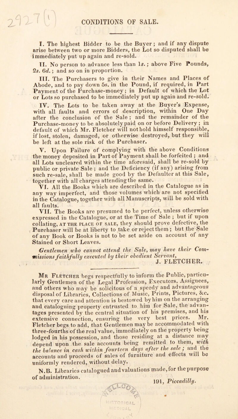 / ^ CONDITIONS OF SALE. I. The highest Bidder to be the Buyer; and if any dispute arise between two or more Bidders, the Lot so disputed shall be immediately put up again and re-sold. TI. No person to advance less than I5.; above Five Pounds, 2s. Qd.; and so on in proportion. III. The Purchasers to give in their Names and Places of Abode, and to pay down 5s. in the Pound, if required, in Part Payment of the Purchase-money; in Default of which the Lot or Lots so purchased to be immediately put up again and re-sold. IV. The Lots to be taken away at the Buyer’s Expense, with all faults and errors of description, within One Day after the conclusion of the Sale ; and the remainder of the Purchase-money to be absolutely paid on or before Delivery ; in default of which Mr. Fletcher will not hold himself responsible, if lost, stolen, damaged, or otherwise destroyed, but they will be left at the sole risk of the Purchaser. V. Upon Failure of complying wdth the above Conditions the money deposited in Part of Payment shall be forfeited ; and all Lots uncleared within the time aforesaid, shall be re-sold by public or private Sale ; and the Deficiency (if any) arising from such re-sale, shall be made good by the Defaulter at this Sale, together with all charges attending the same. VI. All the Books which are described in the Catalogue as in any way imperfect, and those volumes which are not specified in the Catalogue, together with all Manuscripts, will be sold with all faults. VII. The Books are presumed to be perfect, unless otherwise expressed in the Catalogue, or at the Time of Sale ; but if upon collating, at the place of sale, they should prove defective, the Purchaser will be at liberty to take or reject them ; but the Sale of any Book or Books is not to be set aside on account of any Stained or Short Leaves. Gentlemen who cannot attend the Sale, may have their Com- missions faithfully executed by their obedient Servant, J. FLETCHER. Mr Fletcher begs respectfully to inform the Public, particu- larly Gentlemen of the Legal Profession, Executors, Assignees, and others who may be solicitous of a speedy and advantageous disposal of Libraries, Collections of Music, Prints, Pictures, &c. that every care and attention is bestowed by him on the arranging and cataloguing property entrusted to him for Sale, the advan- tages presented by the central situation of his premises, and his extensive connection, ensuring the very best prices. Mr. Fletcher begs to add, that Gentlemen may be accommodated with three-fourths of the real value, immediately on the property being lodged in his possession, and those residing at a distance may depend upon the sale accounts being remitted to them, w/f/i the balance in cask within fourteen days after the sale ; and the accounts and proceeds of sales of furniture and effects will be uniformly rendered, without delay. N.B. Libraries catalogued and valuations of administration. made, for the purpose 191, Piccadilly. ■'L ■ ] I I