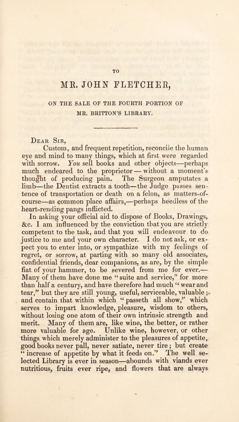 TO ME, JOHN FLETCHEE, ON THE SALE OF THE FOURTH PORTION OF MR. BRITTON’S LIBRARY. Dear Sir, Custom, and frequent repetition, reconcile the human eye and mind to many things, which at first were regarded with sorrow. You sell books and other objects—perhaps much endeared to the proprietor — without a moment’s thought of producing pain. The Surgeon amputates a limb—^the Dentist extracts a tooth—the Judge passes sen- tence of transportation or death on a felon, as matters-of- course—as common place affairs,—perhaps heedless of the heart-rending pangs inflicted. In asking your official aid to dispose of Books, Drawings, &c. I am influenced by the conviction that you are strictly competent to the task, and that you will endeavour to do justice to me and your own character. I do not ask, or ex- pect you to enter into, or sympathize with my feelings of regret, or sorrow, at parting with so many old associates, confidential friends, dear companions, as are, by the simple fiat of your hammer, to be severed from me for ever.— Many of them have done me “ suite and service,” for more than half a century, and have therefore had much ‘‘ wear and tear,^’ but they are still young, useful, serviceable, valuable , and contain that within which passeth all show,^’ which serves to impart knowledge, pleasure, wisdom to others, without losing one atom of their own intrinsic strength and merit. Many of them are, like wine, the better, or rather more valuable for age. Unlike wine, however, or other things which merely administer to the pleasures of appetite, good books never pall, never satiate, never tire; but create “ increase of appetite by what it feeds on.’’ The well se- lected Library is ever in season—abounds with viands ever nutritious, fruits ever ripe, and flowers that are always