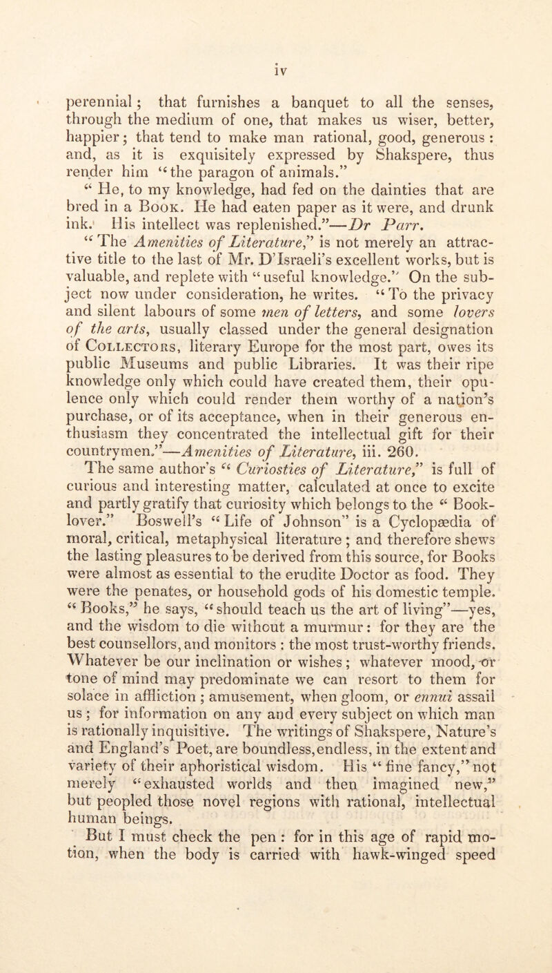 perennial; that furnishes a banquet to all the senses, through the medium of one, that makes us wiser, better, happier; that tend to make man rational, good, generous : and, as it is exquisitely expressed by Shakspere, thus render him ‘Hhe paragon of animals.” “ He, to my knowledge, had fed on the dainties that are bred in a Book. He had eaten paper as it were, and drunk ink.' His intellect was replenished.”—Dr Parr. The Amenities of Literature f is not merely an attrac- tive title to the last of Mr. DTsraeli’s excellent works, but is valuable, and replete with “ useful knowledge.” On the sub- ject now under consideration, he writes. “To the privacy and silent labours of some men of letters, and some lovers of the arts, usually classed under the general designation of Collectors, literary Europe for the most part, owes its public Museums and public Libraries. It was their ripe knowledge only which could have created them, their opu- lence only which could render them worthy of a nat^jon’s purchase, or of its acceptance, when in their generous en- thusiasm they concentrated the intellectual gift for their countrymen.”—Amenities of Literature, iii. 260. The same author’s Curiosties of Literatureis full of curious and interesting matter, calculated at once to excite and partly gratify that curiosity which belongs to the Book- lover.” Boswell’s “Life of Johnson” is a Cyclopaedia of moral, critical, metaphysical literature ; and therefore shews the lasting pleasures to be derived from this source, for Books were almost as essential to the erudite Doctor as food. They were the penates, or household gods of his domestic temple. “ Books,’^ he says, “ should teach us the art of living”—yes, and the wisdom to die without a murmur: for they are the best counsellors, and monitors : the most trust-worthy friends. Whatever be our inclination or wishes ; whatever mood, -or tone of mind may predominate we can resort to them for solace in affliction ; amusement, when gloom, or ennui assail us ; for information on any and every subject on which man is rationally inquisitive. The writings of Shakspere, Nature’s and England’s Poet, are boundless,endless, in the extent and variety of their aphoristical wisdom. His “ fine fancy,” not merely “exhausted worlds and then imagined new,^’ but peopled those novel regions with rational, intellectual human beings. But I must check the pen : for in this age of rapid mo- tion, when the body is carried with hawk-winged speed