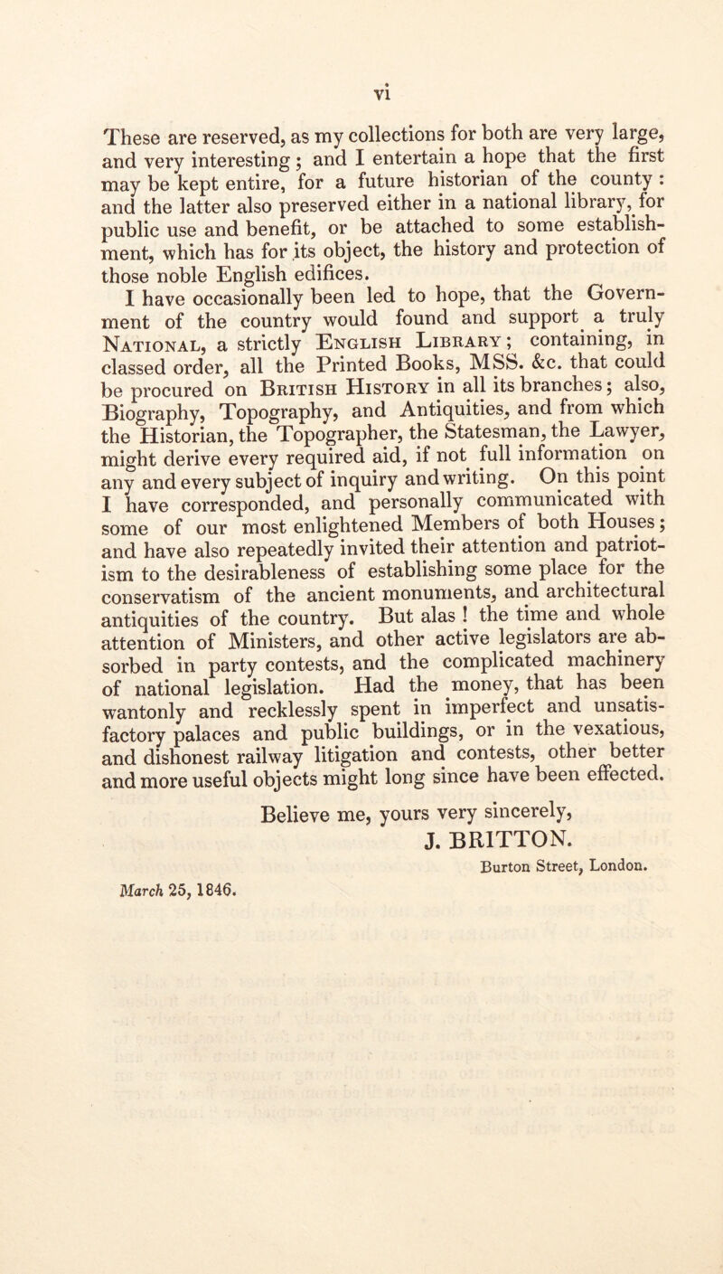 These are reserved, as my collections for both are very large, and very interesting 5 and I entertain a hope that the first may be kept entire, for a future historian ^ of the county : and the latter also preserved either in a national library, for public use and benefit, or be attached to some establish- ment, which has for its object, the history and protection of those noble English edifices. I have occasionally been led to hope, that the Govern- ment of the country would found and support^ a truly National, a strictly English Library ; containing, in classed order, all the Printed Books, MSb. &c, that could be procured on British History in all its branches 5 also, Biography, Topography, and Antiquities, and from which the Historian, the Topographer, the Statesman, the Lawyer, might derive every required aid, if not full information on any and every subject of inquiry and writing. On this point I have corresponded, and personally communicated with some of our most enlightened Members of both Houses; and have also repeatedly invited their attention and patriot- ism to the desirableness of establishing some place^ for the conservatism of the ancient monuments, and architectural antiquities of the country. But alas ! the time and whole attention of Ministers, and other active legislators are ab- sorbed in party contests, and the complicated machinery of national legislation. Had the money, that has been wantonly and recklessly spent in imperfect and unsatis- factory palaces and public buildings, or in the vexatious, and dishonest railway litigation and contests, other better and more useful objects might long since have been effected. Believe me, yours very sincerely, J. BRITTON. Burton Street, London. March 25, 1846.