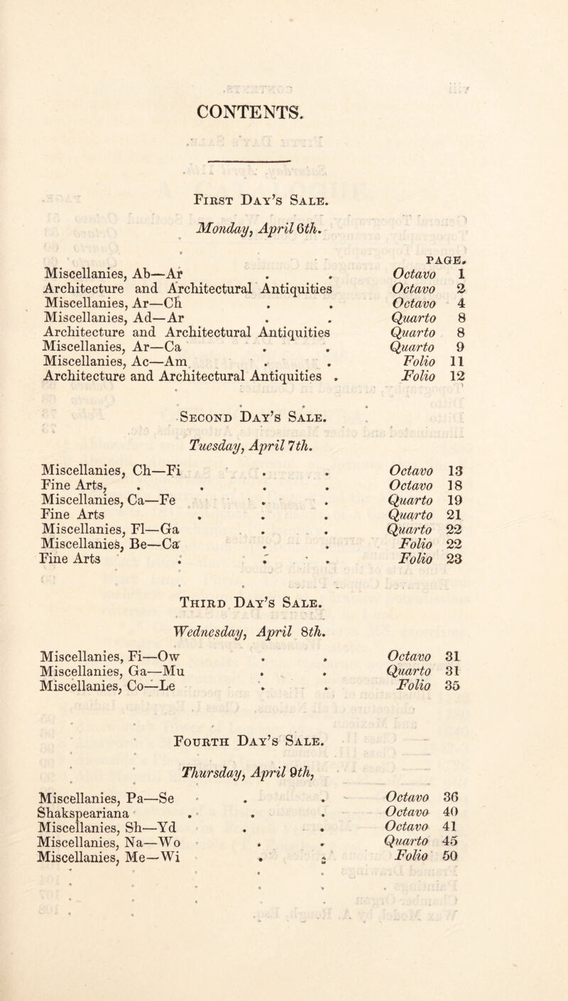 CONTENTS. First Day’s Sale. Monday^ April Qth. Miscellanies, Ab—Ai* Architecture and Architectural Antiquities Miscellanies, Ar—Ch Miscellanies, Ad—Ar Architecture and Architectural Antiquities Miscellanies, Ar—-Ca Miscellanies, Ac—Am. . , Architecture and Architectural Antiquities . PAGE, Octavo 1 Octavo 2 Octavo 4 Quarto 8 Quarto 8 Quarto 9 Folio 11 Folio 12 Second Day’s Sale. Tuesdayj April 1th. Miscellanies, Ch—Fi Fine Arts, Miscellanies, Ca—Fe . Fine Arts Miscellanies, FI—Ga Miscellanies, Be—Ca Fine Arts ' ; ; Third Day’s Sale. Wednesday, April Hh. Miscellanies, Fi—Ow Miscellanies, Ga—Mu Miscellanies, Co—Le Octavo 13 Octavo 18 Quarto 19 Quarto 21 Quarto 22 Folio 22 Folio 23 Octavo 31 Quarto 31 Folio 35 Fourth Day’s Sale. Thursday, April 9th,  « Miscellanies, Pa—Se Shakspeariana Miscellanies, Sh—Yd Miscellanies, Na—Wo ^ Miscellanies, Me—Wi . ^ Octavo 36 Octavo 40 Octavo 41 Quarto 45 Folio 50