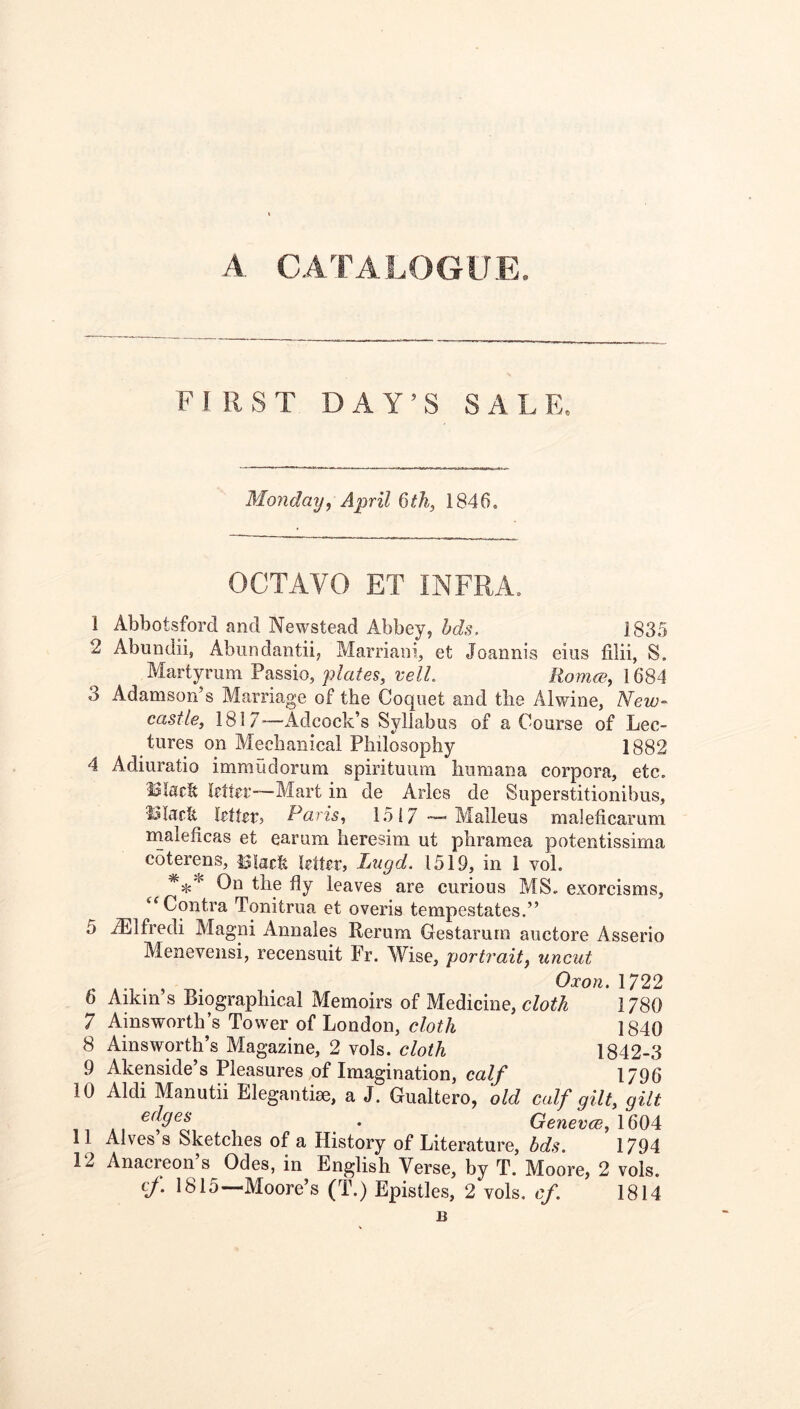 A CATALOGUE. FIRST DAY’S SALE. Monday^ April Qth, 1846. OCTAVO ET INFRA. 1 Abbotsford and Newstead Abbey, hds. 1835 2 Abundii, Abundantii, Marriani, et Joannis eiiis fiiii, S. Martyrum Passio, plates, veil. Romw, 1684 3 Adamson’s Marriage of the Coquet and the Alwine, New- castle, 1817^—Adcock’s Syllabus of a Course of Lec- tures on Mechanical Philosophy 1882 4 Adiuratio immudorum spirituiira hiimana corpora, etc. Black Mtcr—Mart in de Aries de Superstitionibus, Black letter? Paris, 1517 Malleus maleficarum nialeficas et earum heresim ut phramea potentissima coterens, I3iack letter, Lugd. 1519, in 1 vol. On the fly leaves are curious MS. exorcisms, ‘‘Contra Tonitrua et overis tempestates.” 5 iElfredi Magni Annales Rerum Gestarura auctore Asserio Menevensi, recensuit Fr. Wise, portrait, uncut Oxon, 1722 6 Aikin’s Biographical Memoirs of Medicine, cloth 1780 7 Ainsworth’s Tower of London, cloth 1840 8 Ainsworth’s Magazine, 2 vols. cloth 1842-3 9 Akenside’s Pleasures,of Imagination, ca// 1796 10 Aldi Manutii Elegantiae, a J. Gualtero, old calf gilt, gilt * Geneves, 1604 11 Alves s Sketches of a History of Literature, dds. 1794 12 Anacreon s Odes, in English Verse, by T. Moore, 2 vols. (f. 1815—Moore’s (T.) Epistles, 2 vols. cf. 1814 B