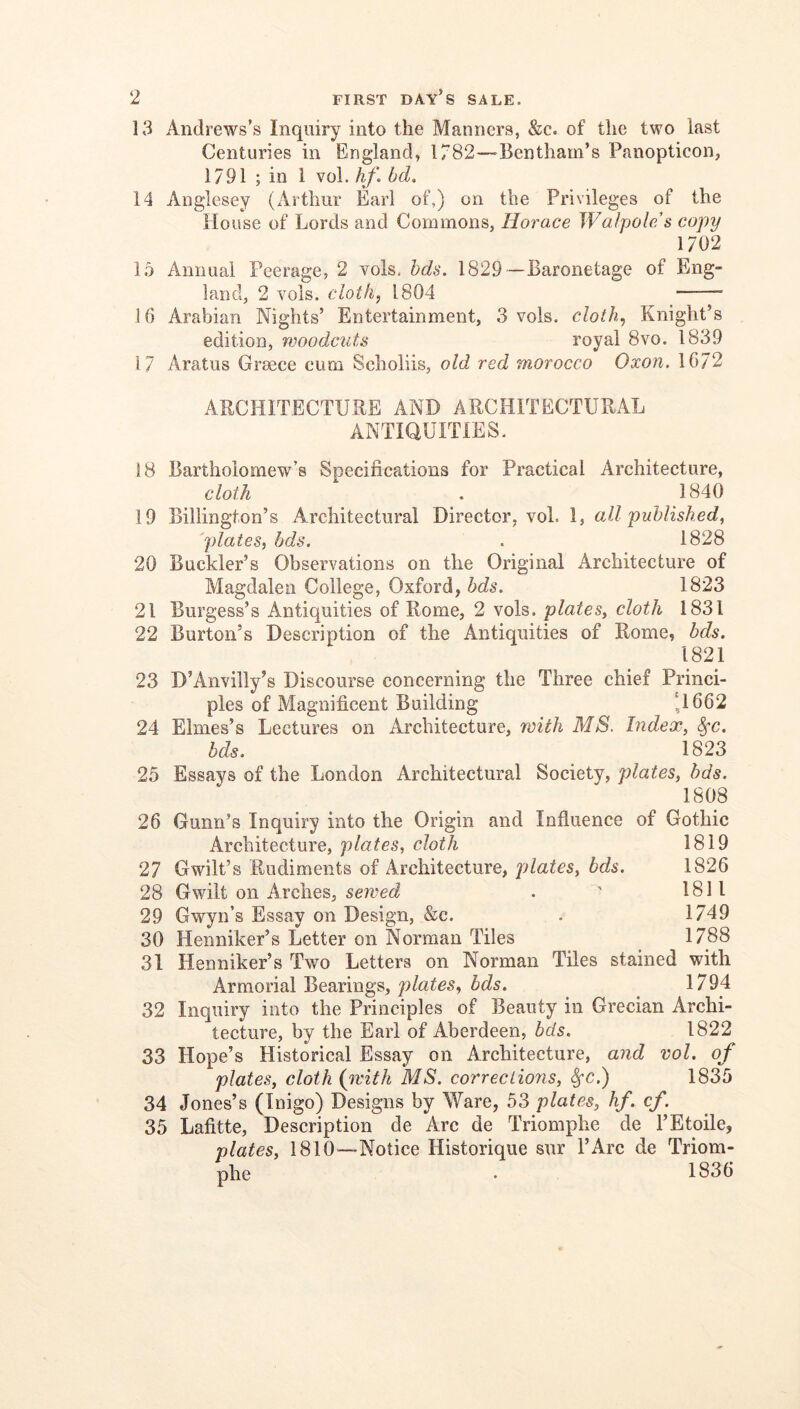 13 Andrews’s Inquiry into the Manners, &c. of the two last Centuries in England, 1782—Bentham’s Panopticon, 1791 ; in I vol. hf. bd. 14 Anglesey (Arthur Earl of,) on the Privileges of the House of Lords and Commons, Horace Walpole's copy 1702 15 Annual Peerage, 2 vols. hds. 1829—Baronetage of Eng- land, 2 Yols. cloth, 1804 16 Arabian Nights’ Entertainment, 3 vols. cloth, Knight’s edition, rvoodciits royal 8vo. 1839 17 Aratus Greece cum Scholiis, old red morocco Oxon. 1672 ARCHITECTURE AND ARCHITECTURAL ANTIQUITIES. 18 Bartholomew’s Specifications for Practical Architecture, cloth . 1840 19 Billington’s Architectural Director, voL 1, all published, 'plates, bds. . 1828 20 Buckler’s Observations on the Original Architecture of Magdalen College, Oxford, bds. 1823 21 Burgess’s Antiquities of Rome, 2 vols. plates, cloth 1831 22 Burton’s Description of the Antiquities of Rome, bds. 1821 23 D’Anvilly’s Discourse concerning the Three chief Princi- ples of Magnificent Building ‘1662 24 Elmes’s Lectures on Architecture, with MS. Index, ^c. bds. ^ 1823 25 Essays of the London Architectural Society, plates, bds. 1808 26 Gunn’s Inquiry into the Origin and Influence of Gothic Architecture, plates, cloth 1819 27 Gwilt’s Rudiments of Architecture, plates, bds. 1826 28 Gwilt on Arches, sewed . ' 1811 29 Gwyn’s Essay on Design, &c. . 1749 30 Henniker’s Letter on Norman Tiles 1788 31 Henniker’s Two Letters on Norman Tiles stained with Armorial Bearings, plates, bds. 1794 32 Inquiry into the Principles of Beauty in Grecian Archi- tecture, by the Earl of Aberdeen, bds. 1822 33 Hope’s Historical Essay on Architecture, and vol. of plates, cloth {ivith MS. corrections, ^c.) 1835 34 Jones’s (Inigo) Designs by Ware, 53 plates, hf. cf. 35 Lafitte, Description de Arc de Triomphe de I’Etoile, plates, 1810—Notice Historique sur I’Arc de Triom- phe . 1836