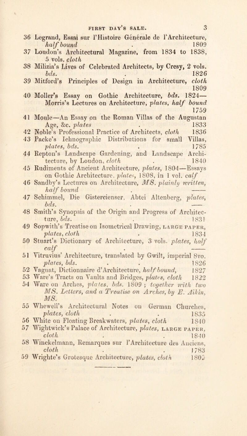 36 Legrand, Essai sur I’Histoire Generale de TArchitecture, half hound . 1809 37 Loudon’s Architectural Magazine, from 1834 to 1838, 5 vols. cloth 38 Milizia’s Lives of Celebrated Architects, by Cresy, 2 vols. hds, . 1826 39 Mitford’s Principles of Design in Architecture, cloth 1809 40 Holler’s Essay on Gothic Architecture, bds, 1824— Morris’s Lectures on Architecture, 'plates^ half hound 1759 41 Moule—-An Essay on the Roman Villas of the Augustan Age, &c. plates , 1833 42 Noble’s Professional Practice of Architects, cloth 1836 43 Packe’s Iclmograpliic Distributions for small Villas, plates, bds. . 1785 44 Repton’s Landscape Gardening, and Landscape Archi- tecture, by Loudon, cloth . 1840 45 Rudiments of Ancient Architecture, plates, 1804—Essays on Gothic Architecture, plate<, 1808, in 1 vol. calf 46 Sandby’s Lectures on Architecture, MS. plainly written, half hound . 47 Schimmei, Die Gistercienser, Abtei Altenberg, plates, bds. . 48 Smith’s Synopsis of the Origin and Progress of Architec- ture, bds. . 1831 49 Sopwith’s Treatise on Isometrical Drawing, large paper, plates, cloth . 1834 50 Stuart’s Dictionary of Architecture, 3 vols. plates, half 51 Vitruvius’ Architecture, translated by Gwilt, imperial 8vo. plates, bds. . . 1826 52 Vagnat, Dictionnaire d’Architecture, half hound, 1827 53 Ware’s Tracts on Vaults and Bridges, plates, cloth 1822 54 Ware on Arches, plates, bds. 1809 ; together with two MS. Letters, and a Treatise on. Arches, by E. Aikin, MS. 55 Whewell’s Architectural Notes on German Churches, plates, cloth . . 1835 56 White on Floating Breakwaters, plates, cloth 1840 57 Wightwick’s Palace of Architecture, plates, large paper, cloth . . 1840 58 Winckelmann, Remarques sur I’Architecture des Anciens, cloth . .1783 59 Wrighte’s Grotesque Architecture, plates, cloth 1802