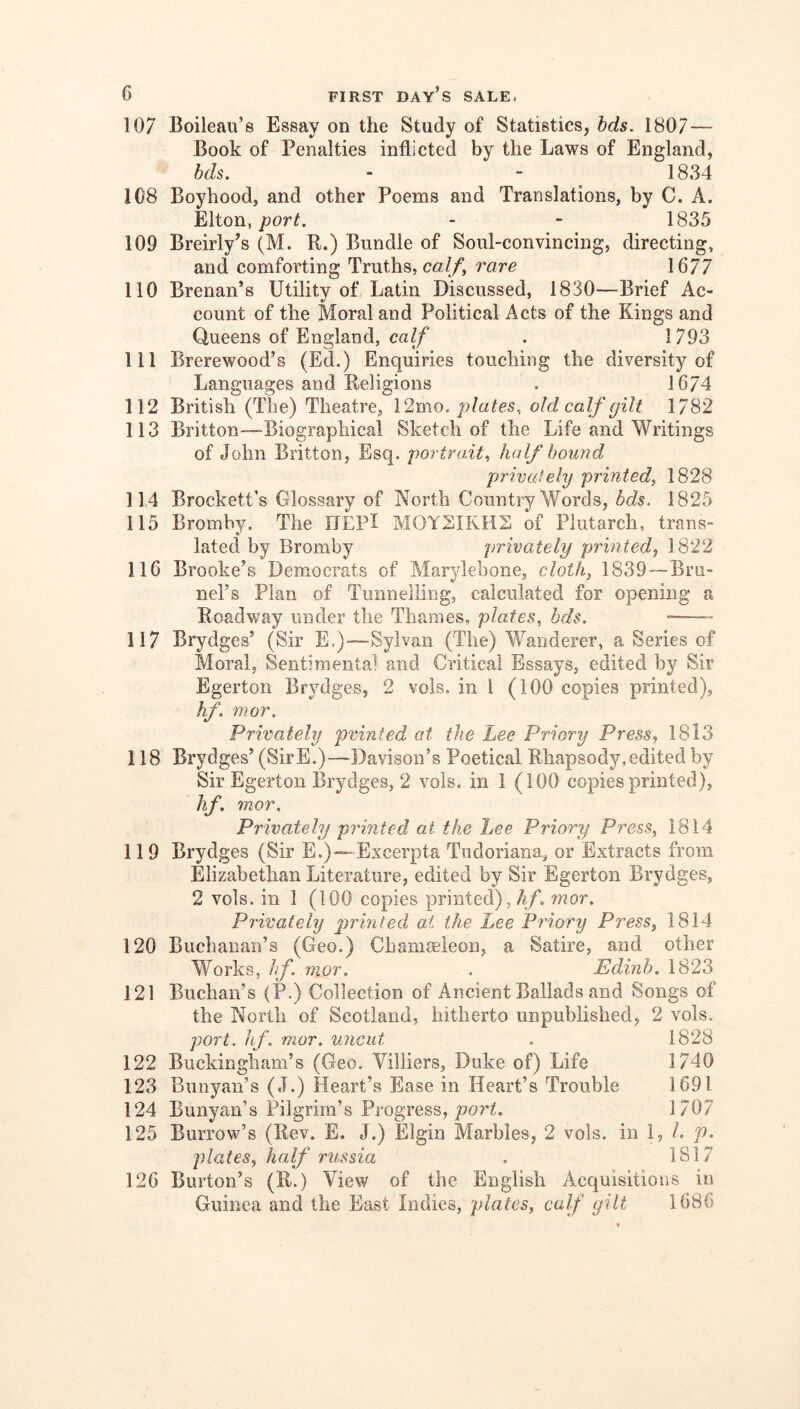 107 Boiieau’s Essay on the Study of Statistics, hds. 1807 — Book of Penalties inflicted by the Laws of England, bds. - - ^ 1834 108 Boyhood, and other Poems and Translations, by C. A. Elton,if. - - 1835 109 Breirly’s (M. R.) Bundle of Soul-convincing, directing, and comforting Truths, m//, rare 1677 110 Brenan’s Utility of Latin Discussed, 1830—Brief Ac- count of the Moral and Political Acts of the Kings and Queens of England, calf . 1793 111 Brerewood’s (Ed.) Enquiries touching the diversity of Languages and Religions . 1674 112 British (The) Theatre, \2mo. plates, old calf gilt 1782 113 Britton—Biographical Sketch of the Life and Writings of John Britton, Esq. portrait.^ half bound privately printed^ 1828 114 Brockett’s Glossary of North Country Words, bds. 1825 115 Bromby. The ITEPl MOYSIKHS of Plutarch, trans- lated by Bromby privately printed, 1822 116 Brooke’s Democrats of Marylebone, cloth, 1839—Bru- nei’s Plan of Tunnelling, calculated for opening a Roadway under the Thames, plates, bds. •— 117 Brydges’ (Sir E,)-—Sylvan (The) Wanderer, a Series of Moral, Sentimental and Critical Essays, edited by Sir Egerton Brydges, 2 vols. in I (100 copies printed), hf. mor. Privately printed at the Lee Priory Press, 1813 118 Brydges’ (SirE.)—Davison’s Poetical Rhapsody,edited by Sir Egerton Brydges, 2 vols. in 1 (100 copies printed), hf, 7nor. Privately printed at the Lee Priory Press, 1814 119 Brydges (Sir E.)—Excerpta Tudoriana, or Extracts from Elizabethan Literature, edited by Sir Egerton Brydges, 2 vols. in 1 (100 copies printed), hf. mor. Privatehj printed at the Lee Priory Press, 1814 120 Buchanan’s (Geo.) Chamaeleon, a Satire, and other Works, hf. mor. . Edinb. 1823 121 Buchan’s (P.) Collection of Ancient Ballads and Songs of the North of Scotland, hitherto unpublished, 2 vols. port. hf. mor. uticut . 1828 122 Buckingham’s (Geo. Villiers, Duke of) Life 1740 123 Bunyan’s (J.) Heart’s Ease in Heart’s Trouble 1691 124 Bunyan’s Pilgrim’s Progress, porh 1707 125 Burrow’s (Rev. E. J.) Elgin Marbles, 2 vols, in I, 1. p. plates, half russia . 1817 126 Burton’s (R.) View of the English Acquisitions in Guinea and the East Indies, plates, calf gilt 1686