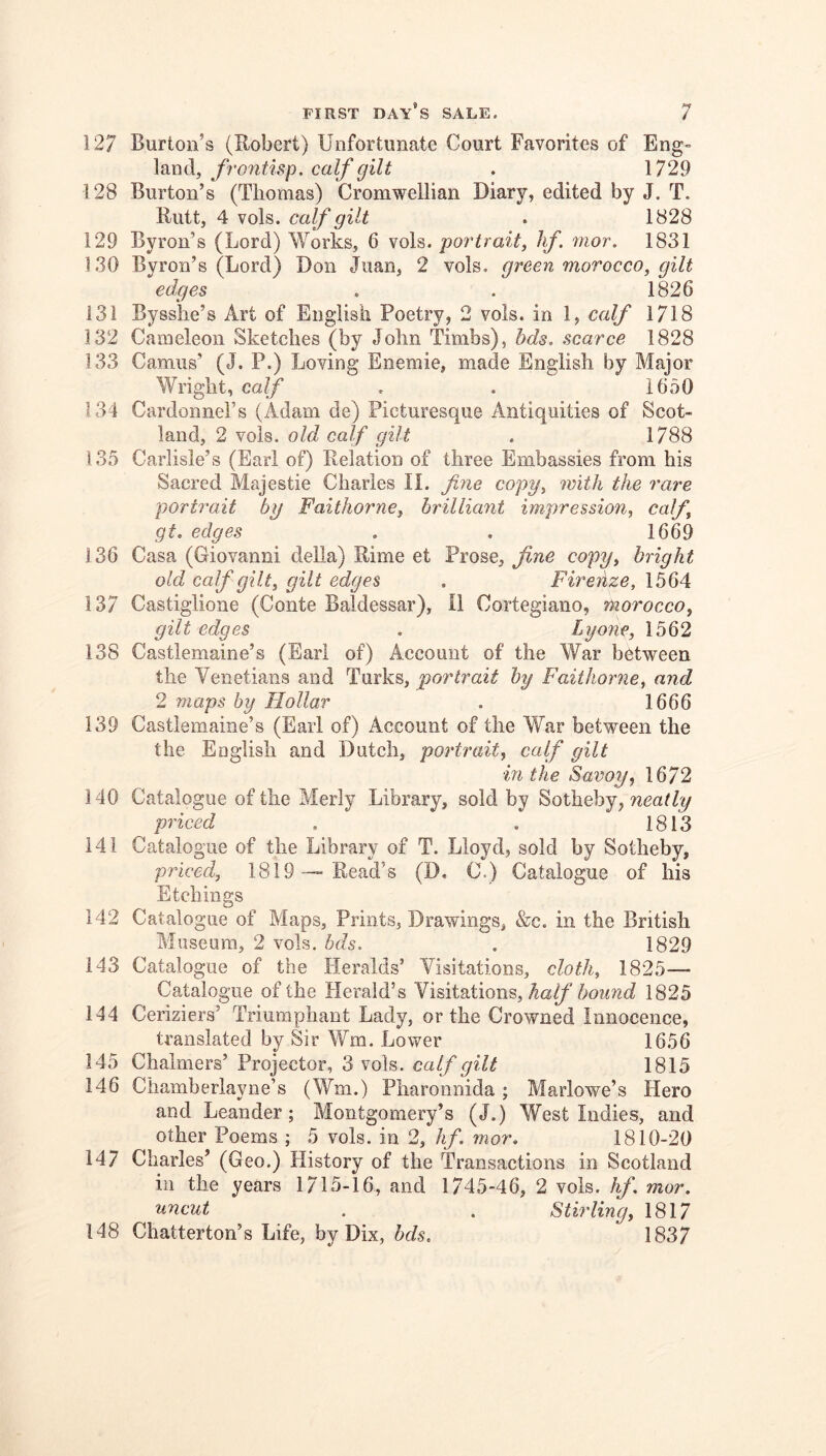 127 Burton’s (Robert) Unfortunate Court Favorites of Eng- land, . 1729 128 Burton’s (Thomas) Cromwellian Diary, edited by J. T. Rutt, 4 vols. calf gilt . 1828 129 Byron’s (Lord) Works, 6 vols. portrait, lif. mor. 1831 130 Byron’s (Lord) Don Juan, 2 vols. green morocco, gilt edges . . 1826 131 Bysshe’s Art of English Poetry, 2 vols. in 1, calf 1718 132 Cameleon Sketches (by John Timbs), hds. scarce 1828 133 Camus’ (J. P.) Loving Enemie, made English by Major Wright, calf , . 1650 134 Cardonnel’s (Adam de) Picturesque Antiquities of Scot- land, 2 vols. old calf gilt . 1788 135 Carlisle’s (Earl of) Relation of three Embassies from his Sacred Majestic Charles II. fyie copy, with the rare portrait by Faithorne, brilliant impression, calf, gt. edges , . 1669 136 Casa (Giovanni della) Rime et Prose, fine copy, bright old calf gilt, gilt edges . Firenze, 1564 137 Castiglione (Conte Baldessar), II Cortegiano, morocco, gilt edges . Lyone, 1562 138 Castlemaine’s (Earl of) Account of the War between the Venetians and Turks, portrait by Faithorne, and 2 maps by Hollar . 1666 139 Castlemaine’s (Earl of) Account of the War between the the English and Dutch, portrait, calf gilt in the Savoy, 1672 140 Catalogue of the Merly Library, sold by Sotheby, neatly priced . . 1813 141 Catalogue of the Library of T. Lloyd, sold by Sotheby, priced, 1819—-Read’s (D. C.) Catalogue of his Etchings 142 Catalogue of Maps, Prints, Drawings, &c. in the British Museum, 2 vols. bds. , 1829 143 Catalogue of the Heralds’ Visitations, cloth, 1825— Catalogue of the Herald’s Visitations, Ag//'1825 144 Ceriziers’ Triumphant Lady, or the Crowned Innocence, translated by Sir Wm. Lower 1656 145 Chalmers’ Projector, 3 vols. calf gilt 1815 146 Chamberlayne’s (Wm.) Pharonnida; Marlowe’s Hero and Leander; Montgomery’s (J.) West Indies, and other Poems ; 5 vols. in 2, hf. mor. 1810-20 147 Charles’ (Geo.) History of the Transactions in Scotland ill the years 1715-16, and 1745-46, 2 vols. hf. mor. uncut . , Stirling, 1817 148 Chatterton’s Life, by Dix, hds. 1837