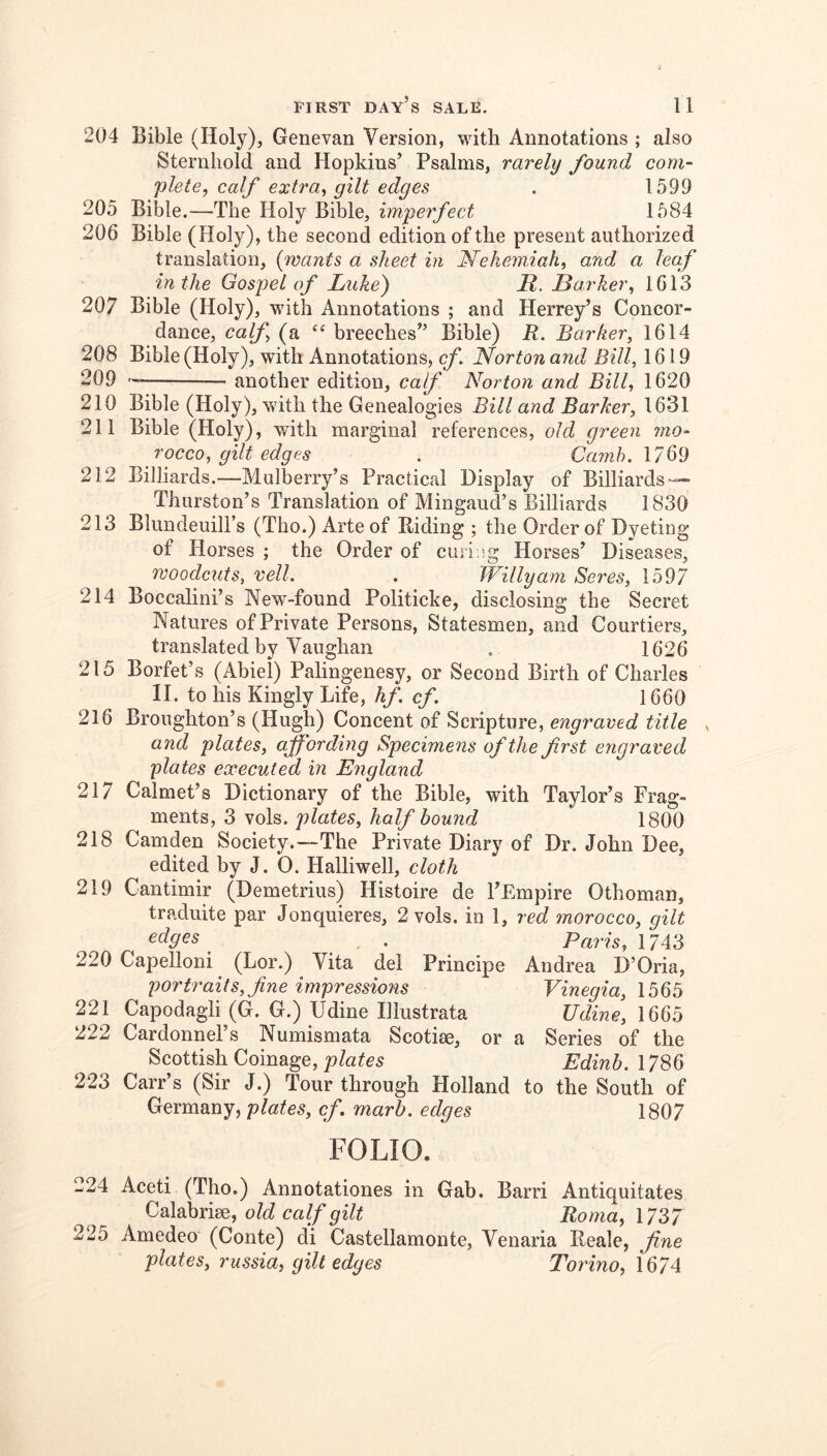 204 Bible (Holy), Genevan Version, with Annotations ; also Sternliold and Hopkins’ Psalms, rarely found com- plete, calf extra, gilt edges . 1599 205 Bible.—The Holy Bible, imperfect 1584 206 Bible (Holy), the second edition of the present authorized translation, {wants a sheet in Nehemiah, and a leaf in the Gospel of Luke) R. Barker, 1613 207 Bible (Holy), with Annotations ; and Herrey’s Concor- dance, calf, (a “ breeches” Bible) R. Barker, 1614 208 Bible (Holy), with Annotations, cf. Norton and Bill, 1619 209 another edition, calf Norton and Bill, 1620 210 Bible (Holy), with the Genealogies Bill and Barker, 1631 211 Bible (Holy), with marginal references, old green mo- rocco, gilt edges . Carnh. 212 Billiards.—Mulberry’s Practical Display of Billiards — Thurston’s Translation of Mingaud’s Billiards 1830 213 Blundeuill’s (Tho.) Arte of Riding ; the Order of Dyeting of Horses ; the Order of curing Horses’ Diseases, woodctits, veil. . Willy am Seres, 1597 214 Boccalini’s New-found Politicke, disclosing the Secret Natures of Private Persons, Statesmen, and Courtiers, translated by Vaughan . 1626 215 Borfet’s (Abiei) Palingenesy, or Second Birth of Charles II. to his Kingly Life, hf. cf. 1660 216 Broughton’s (Hugh) Concent of Scripture, engraved title , and plates, affording Specimens of the first engraved plates executed in England 217 Calmet’s Dictionary of the Bible, with Taylor’s Frag- ments, 3 vols. plates, half bound 1800 218 Camden Society.—The Private Diary of Dr. John Dee, edited hy J. 0. Halliwell, cloth 219 Cantimir (Demetrius) Histoire de I’Empire Othoman, traduite par Jonquieres, 2 vols. in 1, red morocco, gilt edges ^ . Paris, 17i‘d 220 Capelloni (Lor.) Vita del Principe Andrea D’Oria, portraits, fine impressions Vinegia, 1565 221 Capodagli (G. G.) Udine Illustrata Udine, 1665 222 Cardonnel’s Numismata Scotise, or a Series of the Scottish Coinage, Edinb.\7S6 223 Carr’s (Sir J.) Tour through Holland to the South of Germany, plates, cf. rnarb. edges 1807 FOLIO. 224 Aceti (Tho.) Annotationes in Gab. Barri Antiquitates Calabriee, old calf gilt Roma, 1737 225 Amedeo (Conte) di Castellamonte, Venaria Reale, fine plates, russia, gilt edges Torino, 1674