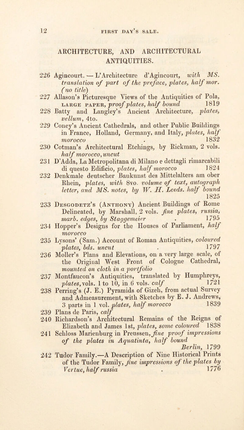 ARCHITECTURE, AND ARCHITECTURAL ANTIQUITIES. 226 Agincourt, — L’Architecture d’Agincourt, with MS. translation of 2)art of the -preface^ plates, half mor. (no title) 227 Allason’s Picturesque Views of the Antiquities of Pola, LARGE PAPER, pvoof plates, half bound 1819 228 Batty and Langley’s Ancient Architecture, plates, vellum, 4to. 229 Coney’s Ancient Cathedrals, and other Public Buildings in France, Holland, Germany, and Italy, plates, half morocco . 1832 230 Cotman’s Architectural Etchings, hy Rickman, 2 vols. half morocco, uncut 231 D’Adda, La Metropolitana di Milano e dettagli rimarcahili di questo Edificio, plates, half morocco 1824 232 Denkmale deutscher Baukunst des Mittelalters am oher Rhein, plates, with 8vo. volume of text, autograph letter, and MS. notes, hy TF. H. Leeds, half bound 1825 233 Desgodetz’s (Anthony) Ancient Buildings of Rome Delineated, by Marshall, 2 vols. fne plates, russia, marb. edges, by Staggemeier . 1795 234 Hopper’s Designs for the Houses of Parliament, half morocco 235 Lysons’ (Sam.) Account of Roman Antiquities, coloured plates, bds. uncut . 1797 236 Moller’s Plans and Elevations, on a very large scale, of the Original West Front of Cologne Cathedral, mounted on cloth in a portfolio 237 Montfaucon’s Antiquities, translated by Humphreys, plates,Nob,. 1 to 10, in 6 vols. calf 1721 238 Perring’s (J. E.) Pyramids of Gizeh, from actual Survey and Admeasurement, with Sketches hy E. J. Andrews, 3 parts in 1 yo\. plates, half morocco 1839 239 Plans de Paris, calf 240 Richardson’s Architectural Remains of the Reigns of Elizabeth and James 1st, plates, some coloured 1838 241 Schloss Marienburg in Preussen, proof impressions of the plates in Aquatinta, half bound Berlin, 1799 242 Tudor Family.—A Description of Nine Historical Prints of the Tudor Family, fne impressions of the plates by Vertue, half russia . 1776