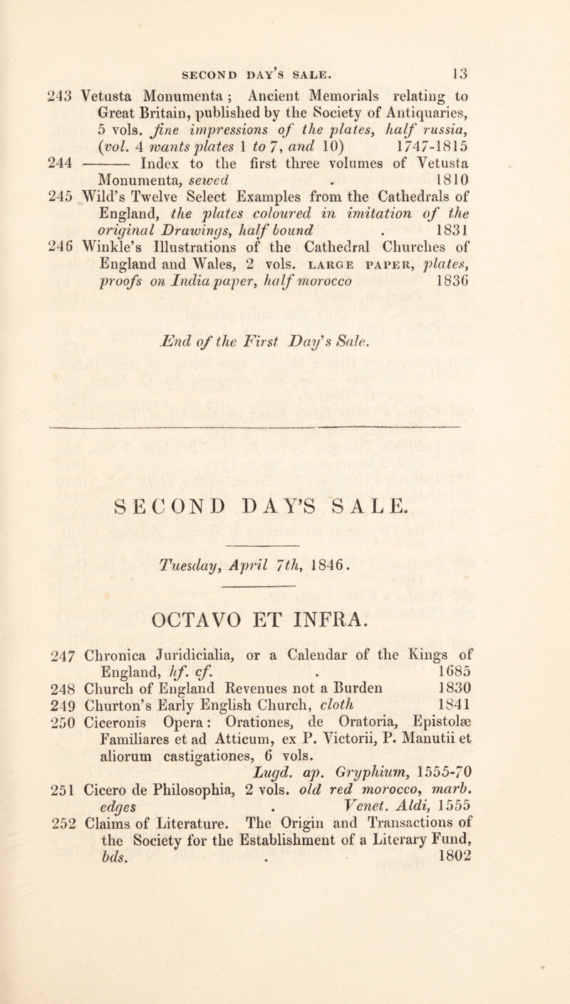 243 Vetasta Monumenta; Ancient Memorials relating to Great Britain, published by the Society of Antiquaries, 5 vols. jine impressions of the plates, half russia, (vol. 4 wants plates 1 7, and 10) 1747-1815 244 Index to the first three volumes of Vetusta Monumenta, sewed ^ 1810 245 Wild’s Twelve Select Examples from the Cathedrals of England, the plates coloured in imitation of the original Drawings, half bound . 1831 246 Winkle’s Illustrations of the Cathedral Churches of England and Wales, 2 vols. large paper, plates, proofs on India paper, half morocco 1836 Idnd of the First Day’s Sale. SECOND DAY’S SALE. Tuesday, April 7th, 1846. OCTAVO ET INFRA. 247 Chronica Juridicialia, or a Calendar of the Kings of England, hf. cf. . 1685 248 Church of England Revenues not a Burden 1830 249 Churton’s Early English Church, cloth 1841 250 Ciceronis Opera: Orationes, de Oratoria, Epistolae Familiares et ad Atticum, ex P. Victorii, P. Manutii et aliorum castigationes, 6 vols. Lugd. ap. Gryphium, 1555-70 251 Cicero de Philosophia, 2 vols. old red morocco, marl), edges . Venet. Aldi, 1555 252 Claims of Literature. The Origin and Transactions of the Society for the Establishment of a Literary Fund, hds. . 1802