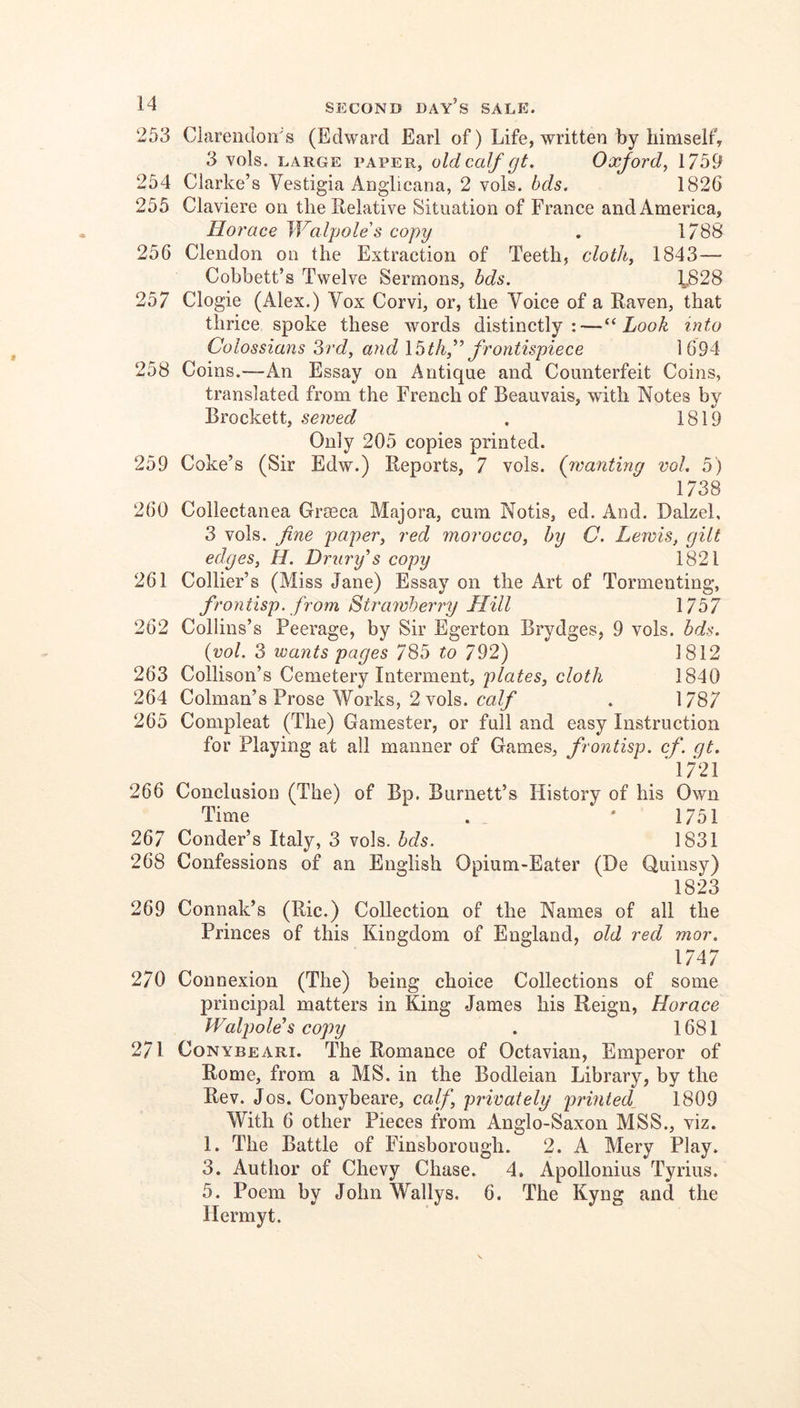 253 Clarendoirs (Edward Earl of) Life, written by liimsell’, 3 vols. LARGE PAPER, oldccdf gt, Oxjovd^ 1759 254 Clarke’s Vestigia Anglicana, 2 vols. hds. 1826 255 Claviere on the Relative Situation of France and America, Horace Walpole's copy , 1/88 256 Clendon on the Extraction of Teeth, clotJi^ 1843— Cobbett’s Twelve Sermons, bds. ^828 257 Clogie (Alex.) Vox Corvi, or, the Voice of a Raven, that thrice spoke these words distinctly:—Look into Colossians 3rd, and frontispiece 1694 258 Coins.—An Essay on Antique and Counterfeit Coins, translated from the French of Beauvais, with Notes by Brockett, sewed . 1819 Only 205 copies printed. 259 Coke’s (Sir Edw.) Reports, 7 vols. (wantmg vol. 5) 1738 260 Collectanea Groeca Majora, cum Notis, ed. And. Dalzel, 3 vols. fine paper, red morocco, by C. Lewis, gilt edges, H. Drury's copy 1821 261 Collier’s (Miss Jane) Essay on the Art of Tormenting, frontisp. from Strawberry Hill 1757 262 Collins’s Peerage, by Sir Egerton Brydges, 9 vols. bds. {vol. 3 wants pages 785 to 792) 1812 263 Collison’s Cemetery Interment, plates, cloth 1840 264 Colman’s Prose Works, 2 vols. . 1787 265 Compleat (The) Gamester, or full and easy Instruction for Playing at all manner of Games, frontisp. cf. qt. '1721 266 Conclusion (The) of Bp. Burnett’s History of his Own Time . . * 1751 267 Conder’s Italy, 3 vols. bds. 1831 268 Confessions of an English Opium-Eater (De Quinsy) 1823 269 Connak’s (Ric.) Collection of the Names of ail the Princes of this Kingdom of England, old red mor. 1747 270 Connexion (The) being choice Collections of some principal matters in King James his Reign, Horace Walpole's copy . 1681 271 CoNYBEARi. The Romance of Octavian, Emperor of Rome, from a MS. in the Bodleian Library, by the Rev. Jos. Conybeare, calf privately prmted^ 1809 With 6 other Pieces from Anglo-Saxon MSS., viz. 1. The Battle of Finsborough. 2. A Mery Play. 3. Author of Chevy Chase. 4. Apollonius Tyrius. 5. Poem by John Wallys. 6. The Kyng and the llermyt.