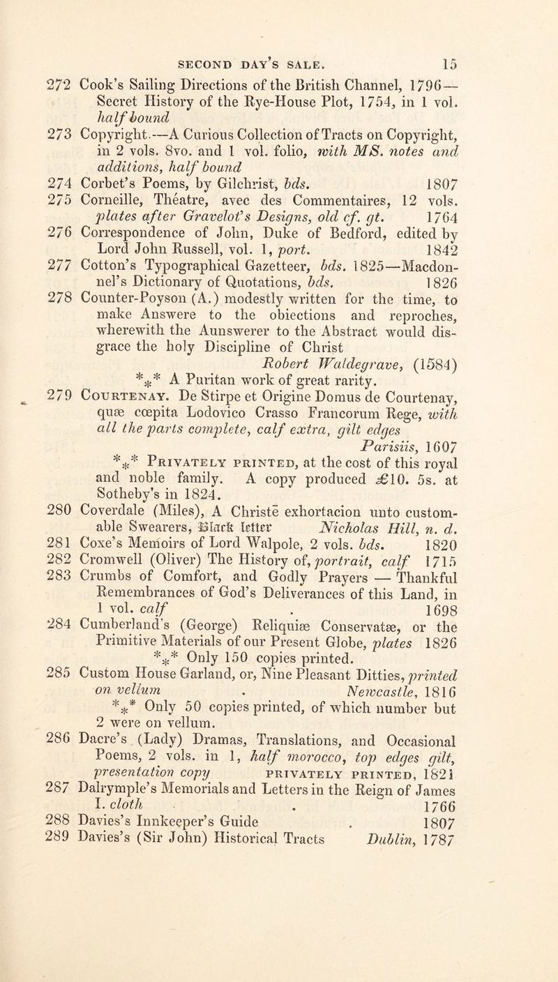 272 Cook’s Sailing Directions of the British Channel, 179G— Secret History of the Rye-House Plot, 1754, in 1 voL half bound 273 Copyright.—A Curious Collection of Tracts on Copyright, in 2 vols. 8vo. and I vol. folio, with MS. notes and additions, half hound 274 Corbet’s Poems, by Gilchrist, hds. 1807 275 Corneille, Theatre, avec des Commentaires, 12 vols. flates after Gravelot’s Designs, old cf. gt. 1764 276 Correspondenee of John, Duke of Bedford, edited by Lord John Russell, vol. 1, port. 1842 277 Cotton’s Typographical Gazetteer, bds. 1825—Macdon- nel’s Dictionary of Quotations, bds. 1826 278 Counter-Poyson (A.) modestly v/ritten for the time, to make Answere to the obiections and reproches, wherewith the Aunswerer to the Abstract would dis- grace the holy Discipline of Christ Robert Waldegrave, (1584) A Puritan work of great rarity. 279 Courtenay. De Stirpe et Origine Domus de Courtenay, quse coepita Lodovico Crasso Francorum Rege, ivith all the parts complete, calf extra, gilt edges Parisiis, 1607 Privately printed, at the cost of this royal and noble family. A copy produced ^10. 5s. at Sotheby’s in 1824. 280 Coverdale (Miles), A Christe exhortacion unto custom- able Swearers, iSIacfe httrr Nicholas Hill, n. d. 281 Coxe’s Menioirs of Lord Walpole, 2 vols. bds. 1820 282 Cromwell (Oliver) The History of, ;?or/raz7, calf 1715 283 Crumbs of Comfort, and Godly Prayers — Thankful Remembrances of God’s Deliverances of this Land, in 1 vol. calf . 1698 284 Cumberland s (George) Reliquise Conservatee, or the Primitive Materials of our Present Globe, plates 1826 Only 150 copies printed. 285 Custom House Garland, or, Nine Pleasant Dliiies,, printed on vellum . Newcastle, 1816 Only 50 copies printed, of which number but 2 were on vellum. 286 Daere’s (Lady) Dramas, Translations, and Occasional Poems, 2 vols. in 1, half morocco, top edges gilt, presentation copy^ privately printed, 1821 287 Dalrymple’s Memorials and Letters in the Reign of James cloth . 1766 288 Davies’s Innkeeper’s Guide . 1807 289 Davies’s (Sir John) Historical Tracts Dublin, 1787