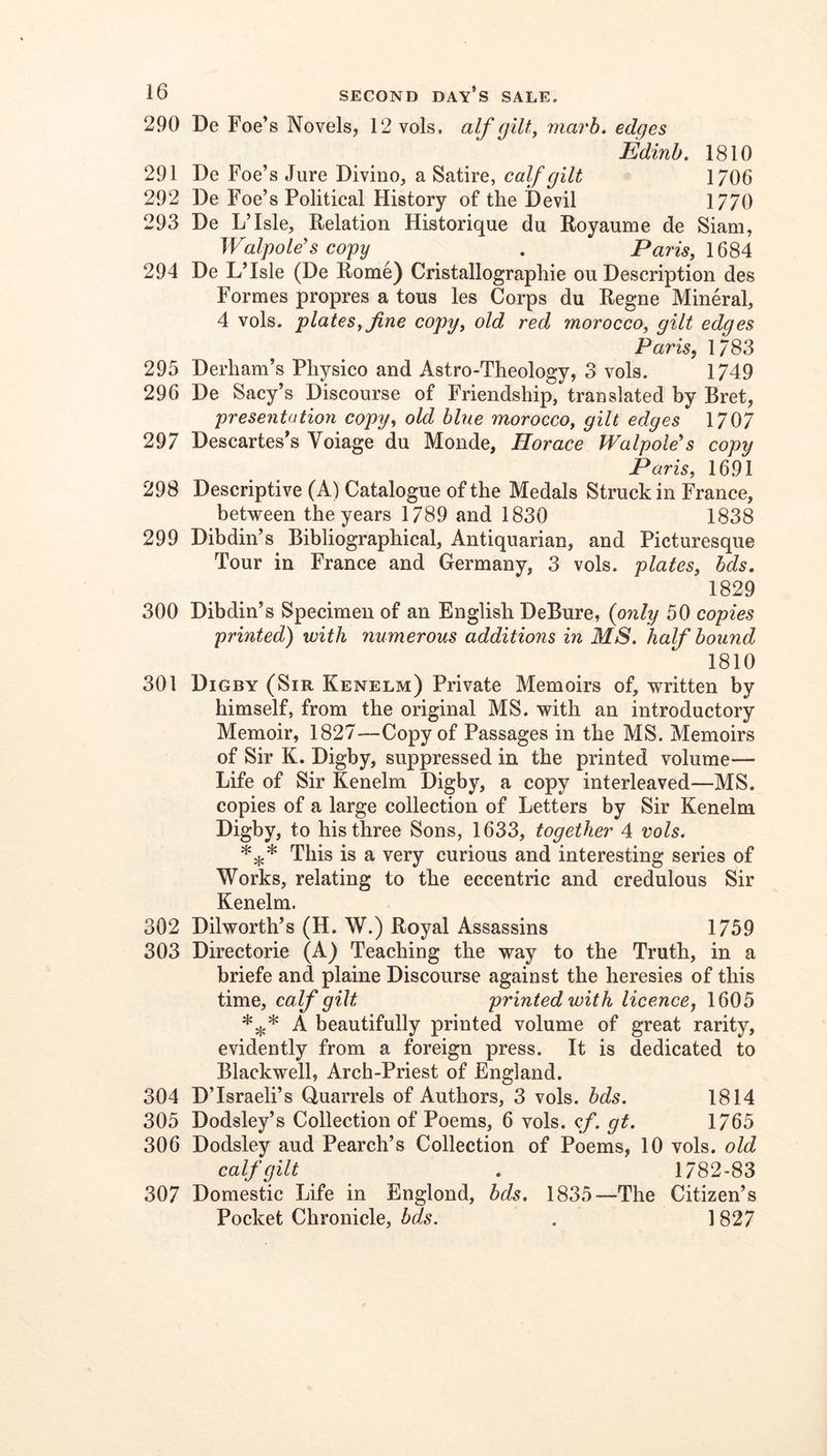 290 De Foe’s Novels, 12 vols, alf (jllty marb. edges Edinb. 1810 291 De Foe’s Jure Divino, a Satire, calf gilt 1706 292 De Foe’s Political History of the Devil 1770 293 De L’Isle, Relation Historique du Royaume de Siam, Walpole's copy . Pam, 1684 294 De L’Isle (De Rome) Cristallographie ou Description des Formes propres a tons les Corps du Regne Mineral, 4 vols. platesy fine copy^ old red morocco, gilt edges Paris, 1783 295 Derham’s Pliysico and Astro-Theology, 3 vols. 1749 296 De Sacy’s Discourse of Friendship, translated by Bret, presentation copy, old blue morocco, gilt edges 1707 297 Descartes’s Voiage du Monde, Horace Walpole's copy Paris, 1691 298 Descriptive (A) Catalogue of the Medals Struck in France, between the years 1789 and 1830 1838 299 Dibdin’s Bibliographical, Antiquarian, and Picturesque Tour in France and Germany, 3 vols. plates, hds, 1829 300 Dibdin’s Specimen of an English DeBure, {only 50 copies printed) with numerous additions in MS. half bound 1810 301 Digby (Sir Kenelm) Private Memoirs of, written by himself, from the original MS. with an introductory Memoir, 1827—Copy of Passages in the MS. Memoirs of Sir K. Digby, suppressed in the printed volume— Life of Sir Kenelm Digby, a copy interleaved—MS. copies of a large collection of Letters by Sir Kenelm Digby, to his three Sons, 1633, together 4 vols. This is a very curious and interesting series of Works, relating to the eccentric and credulous Sir Kenelm. 302 Dilworth’s (H. W.) Royal Assassins 1759 303 Directorie (A) Teaching the way to the Truth, in a briefe and plaine Discourse against the heresies of this time, calf gilt printed with licence, 1605 A beautifully printed volume of great rarity, evidently from a foreign press. It is dedicated to Blackwell, Arch-Priest of England. 304 D’Israeli’s Quarrels of Authors, 3 vols. bds. 1814 305 Dodsley’s Collection of Poems, 6 vols. cf. gt. 1765 306 Dodsley aud Pearch’s Collection of Poems, 10 vols. old calf gilt . 1782-83 307 Domestic Life in Englond, bds, 1835—The Citizen’s Pocket Chronicle, bds. . 1827