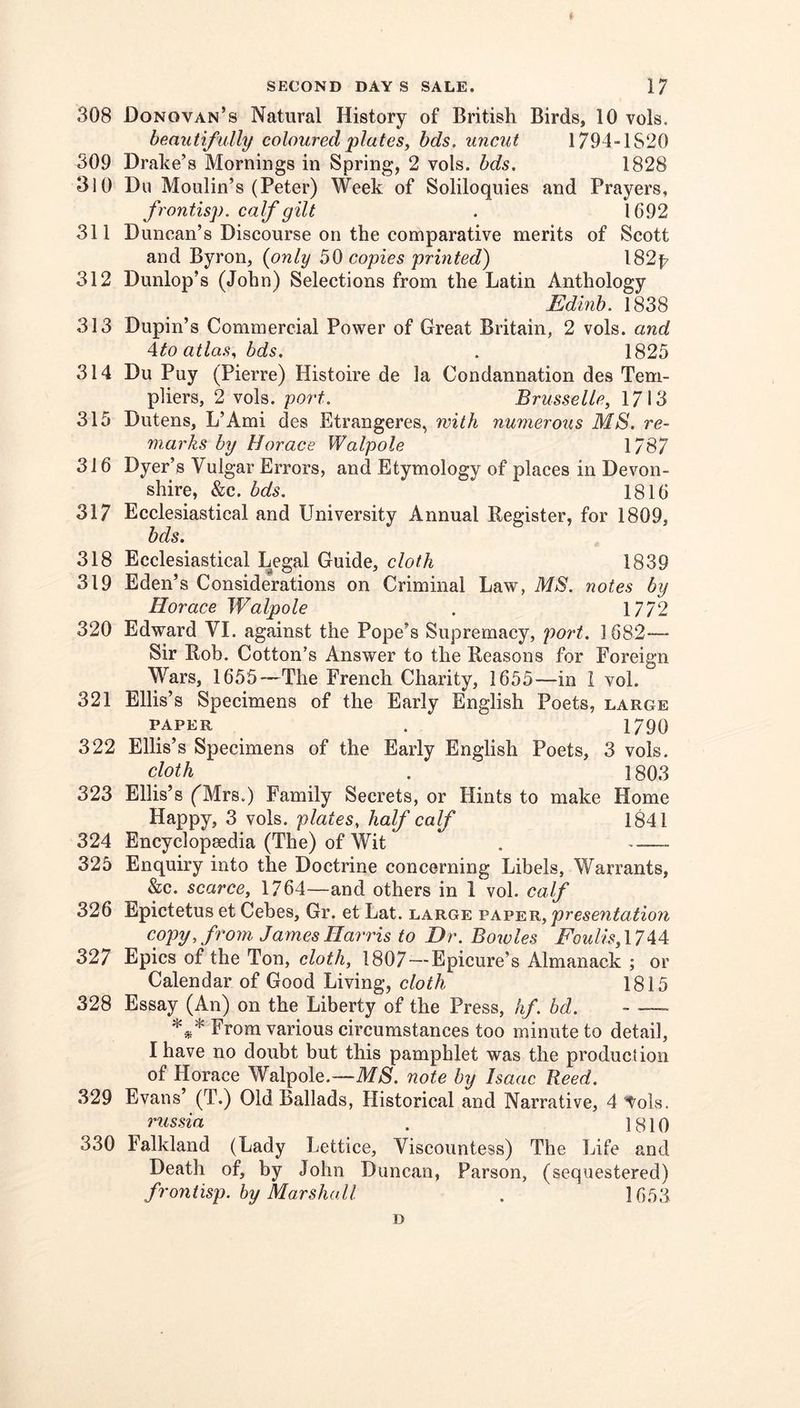 ( SECOND DAYS SALE. 17 308 Donovan’s Natural History of British Birds, 10 vols. beautif ully coloured plates, bds. uncut 1794-1S20 309 Drake’s Mornings in Spring, 2 vols. bds, 1828 310 Du Moulin’s (Peter) Week of Soliloquies and Prayers, frontisp. calf gilt . 1692 311 Duncan’s Discourse on the comparative merits of Scott and Byron, (only ^0 copies printed) 182p 312 Dunlop’s (John) Selections from the Latin Anthology Edinb. 1838 313 Dupin’s Commercial Power of Great Britain, 2 vols. and Ato atlas, bds. . 1825 314 Du Puy (Pierre) Histoire de la Condannation des Tern- pliers, 2 vols. port. Brusselle, 1713 315 Dutens, L’Ami des Etrangeres, with numerous MS. re- marks by Horace Walpole 1/87 316 Dyer’s Vulgar Errors, and Etymology of places in Devon- shire, &c. bds. 1816 317 Ecclesiastical and University Annual Register, for 1809, bds. 318 Ecclesiastical Legal Guide, cloth 1839 319 Eden’s Considerations on Criminal Law, MS. notes by Horace Walpole . 1772 320 Edward VI. against the Pope’s Supremacy, po7't. 1682— Sir Rob. Cotton’s Answer to the Reasons for Foreign Wars, 1655—The French Charity, 1655—in i vol. 321 Ellis’s Specimens of the Early English Poets, large PAPER . 1790 322 Ellis’s Specimens of the Early English Poets, 3 vols. cloth . 1803 323 Ellis’s ('Mrs.) Family Secrets, or Hints to make Home Happy, 3 vols. plates, half calf 1841 324 Encyclopaedia (The) of Wit . 325 Enquiry into the Doctrine concerning Libels, Warrants, &c. scarce, 1764—and others in 1 vol. calf 326 Epictetus et Cebes, Gr. et Lat. large presentation copy, from James Harris to Dr. Bowles Foulis, 1744 327 Epics of the Ton, cloth, 1807-—Epicure’s Almanack ; or Calendar of Good Living, cloth 1815 328 Essay (An) on the Liberty of the Press, hf. bd. - —- *** From various circumstances too minute to detail, I have no doubt but this pamphlet was the production of Horace Walpole.—MS. note by Isaac Reed. 329 Evans’ (T.) Old Ballads, Historical and Narrative, 4 ^ols. russia . 1810 330 Falkland (Lady Lettice, Viscountess) The Life and Death of, by John Duncan, Parson, (sequestered) frontisp. by Mar shod I . 1053 D