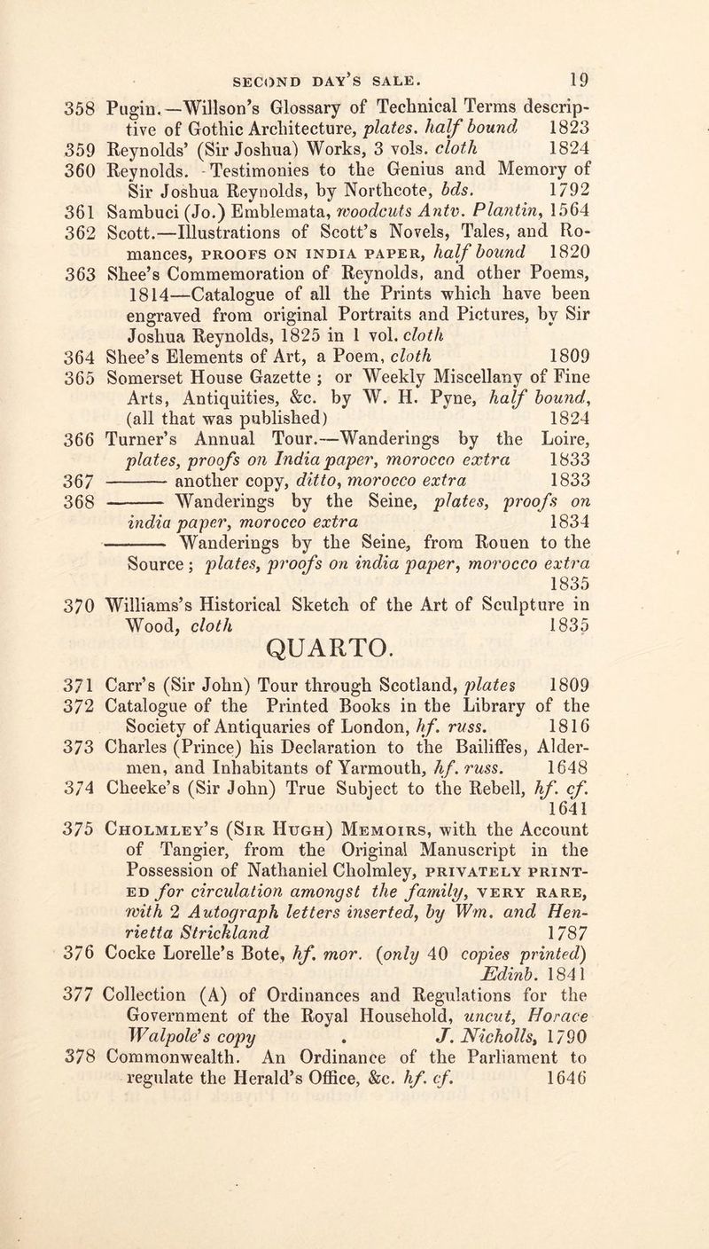 358 Pugin*—Willson’s Glossary of Technical Terms descrip- tive of Gothic Architecture, plates, half bound 1823 359 Reynolds’ (Sir Joshua) Works, 3 vols. cloth 1824 360 Reynolds. -Testimonies to the Genius and Memory of Sir Joshua Reynolds, by Northcote, bds. 1792 361 Sambuci (Jo.) Emblemata, woodcuts Ante. Plantin., 1564 362 Scott.—Illustrations of Scott’s Novels, Tales, and Ro- mances, PROOFS ON INDIA PAPER, half bouud 1820 363 Shee’s Commemoration of Reynolds, and other Poems, 1814—Catalogue of all the Prints which have been engraved from original Portraits and Pictures, by Sir Joshua Reynolds, 1825 in 1 '^o\. cloth 364 Shee’s Elements of Art, a Poem, cloth 1809 365 Somerset House Gazette ; or Weekly Miscellany of Fine Arts, Antiquities, &c. by W. H. Pyne, half bound, (all that was published) 1824 366 Turner’s Annual Tour.-—Wanderings by the Loire, plates, proofs on India paper, morocco extra 1833 367 another copy, ditto, morocco extra 1833 368 Wanderings by the Seine, plates, proofs on india paper, morocco extra 1834 Wanderings by the Seine, from Rouen to the Source ; plates, proofs on india paper, morocco extra 1835 370 Williams’s Historical Sketch of the Art of Sculpture in Wood, cloth 1835 QUARTO. 371 Carr’s (Sir John) Tour through Scotland, plates 1809 372 Catalogue of the Printed Books in the Library of the Society of Antiquaries of London, hf. russ. 1816 373 Charles (Prince) his Declaration to the Bailiffes, Aider- men, and Inhabitants of Yarmouth, hf. russ. 1648 374 Cheeke’s (Sir John) True Subject to the Rebell, hf. cf. 1641 375 Cholmley’s (Sir Hugh) Memoirs, with the Account of Tangier, from the Original Manuscript in the Possession of Nathaniel Cholmley, privately print- ed for circulation amongst the family, very rare, with 2 Autograph letters inserted, by Wm, and Hen- rietta Strickland 1787 376 Cocke Lorelle’s Bote, hf. mor. (only 40 copies printed) Edinh. 1841 377 Collection (A) of Ordinances and Regulations for the Government of the Royal Household, uncut, Horace Walpole’s copy . J.Nicholls, 1790 378 Commonwealth. An Ordinance of the Parliament to regulate the Herald’s Office, &c. hf. cf. 1646