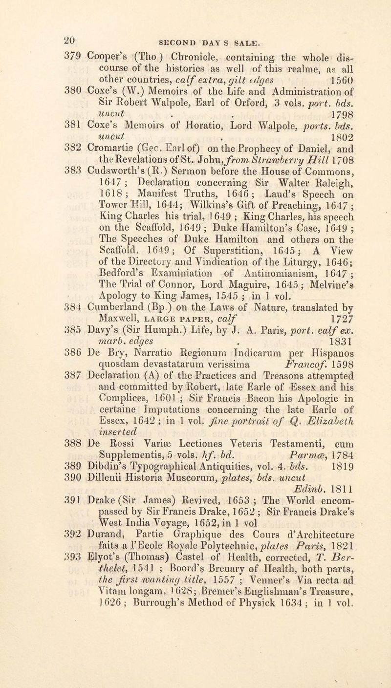 379 Cooper’s (Tho) Chronicle, containing the whole dis- course of the histories as well of this realme, as all other countries, calf extra, gilt edges 1560 380 Coxe’s (W.) Memoirs of the Life and Administration of Sir Robert Walpole, Earl of Orford, 3 vols. port. bds. uncut . , 1798 381 Coxe’s Memoirs of Horatio, Lord Walpole, ports, hds. uncut . 1802 382 Cromartie (Geo. Earl of) on the Prophecy of Daniel, and the Revelations of St. ioh\\, from Strawberry Hill 1708 383 Cudsworth’s (R.) Sermon before the House of Commons, 1647 ; Declaration concerning Sir Walter Raleigh, 1618; Manifest Truths, 1646; Laud’s Speech on Tower Mill, 1644; Wilkins’s Gift of Preaching, 1647 ; King Charles his trial, 1649 ; King Charles, his speech on the Scaffold, 1649; Duke Hamilton’s Case, 1649 ; The Speeches of Duke Hamilton and others on the Scaffold, 1649 ; Of Superstition, 1645 ; A View of the Directory and Vindication of the Liturgy, 1646; Bedford’s Examiniation of Antinomianism, 1647 ; The Trial of Connor, Lord Maguire, 1645; Melvine’s Apology to King James, 1545 ; in 1 vol. 384 Cumberland (Bp ) on the Laws of Nature, translated by Maxwell, large paper, calf 1727 385 Davy’s (Sir Humph.) Life, by J. A. Paris, port, calf ex. 7narb. edges . 1831 386 De Bry, Narratio Regionum Indicarum per Hispanos quosdam devastatarum verissima Francof. 1598 387 Declaration (A) of the Practices and Treasons attempted and committed by Robert, late Earle of Essex and his Complices, 1601 ; Sir Francis Bacon his Apologie in certaine Imputations concerning the late Earle of Essex, 1642 ; in 1 vol. fine portrait of Q. Elizabeth- inserted 388 De Rossi Varise Lectiones Veteris Testamenti, cum Supplementis, 5 vols. hf. bd. Parmce, 1784 389 Dibdin’s Typographical Antiquities, vol. 4. hds. 1819 390 Dillenii Historia Muscorum, plates, bds. uncut Edinb. 1811 391 Drake (Sir James) Revived, 1653 ; The World encom- passed by Sir Francis Drake, 1652; Sir Francis Drake’s West India Voyage, 1652, in 1 voE 392 Durand, Partie Graphique des Cours d’Architecture faits a I’Ecole Royale Polytechnic, Paris, 1821 393 Elyot’s (Thomas) Castel of Health, corrected, T. Ber- thelet, 1541 ; Boord’s Breuary of Health, both parts, the first wanting title, 1557 ; Venner’s Via recta ad Vitam longam, 1628; Bremer’s Englishman’s Treasure,