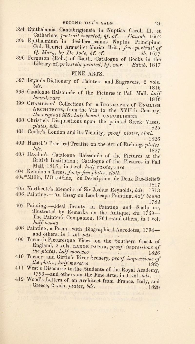 394 Epithalamia Cantabrigiensia in Nuptias Carol! II. et portrait inserted, hf, cf. Cantab, 1662 395 Epithalmium in desideratissimis Nuptiis Principium Gul. Henrici Arausii et Mariae Brit., fine portrait of Q. Mary, by De Jode, hf. cf. ib. 1677 396 Ferguson (Rob.) of Raitli, Catalogue of Books in the Library oi, privately printed, hf, mor, Edinb. 1817 FINE ARTS. 39/ Bryan s Dictionary of Painters and Engravers, 2 vols. bds, . . ]gl5 398 Catalogue Raisonnee of the Pictures in Pall Mall, half bound, rare ’ . 1816 399 Chambers’ Collections for a Biography of English Architects, from the Vth to the XVIIth Century, the original MS, half bound, unpublished 400 Christie’s Disquisitions upon the painted Greek Vases, plates, bds. 1825 401 Cooke’s London and its Vicinity, proof plates, cloth 1826 402 Hassell’s Practical Treatise on the Art of Etching, plates, bds, ^ . jg27 403 Haydon’s Catalogue Raissonee of the Pictures at the British Institution ; Catalogue of the Pictures in Pall Mall, 1816 ; in I vol. half russia, rare 404 Kennion’s Trees, forty-five plates, cloth 404*Millin, L’Oresteide, ou Description de Deux Bas-Reliefs 1817 405 Northcote’s Memoirs of Sir Joshua Reynolds, bds. 1813 406 Painting.—An Essay on Landscape Painting, half bound 407 Painting. Ideal Beauty in Painting and Sculpture, illustrated by Remarks on the Antique, &c. 1769— The Painter s Companion, 1764 —and others, in 1 vol. half bound 408 Painting, a Poem, with Biographical Anecdotes, 1794— and others, in 1 vol. bds. 409 Turner’s Picturesque Views on the Southern Coast of England, 2 vols. large paper, proof impressions of the fiates, half morocco - \ 1826 410 Turner and Girtin s River Scenery, proof impressions of the plates, half moroceo . 182*7 411 West s Discourse to the Students of the Royal Academy, 1793—and others on the Fine Arts, in 1 vol. bds, 412 Wood s Letters of an Architect from France, Italy, and Greece, 2 \oh. plates, bds. 1828