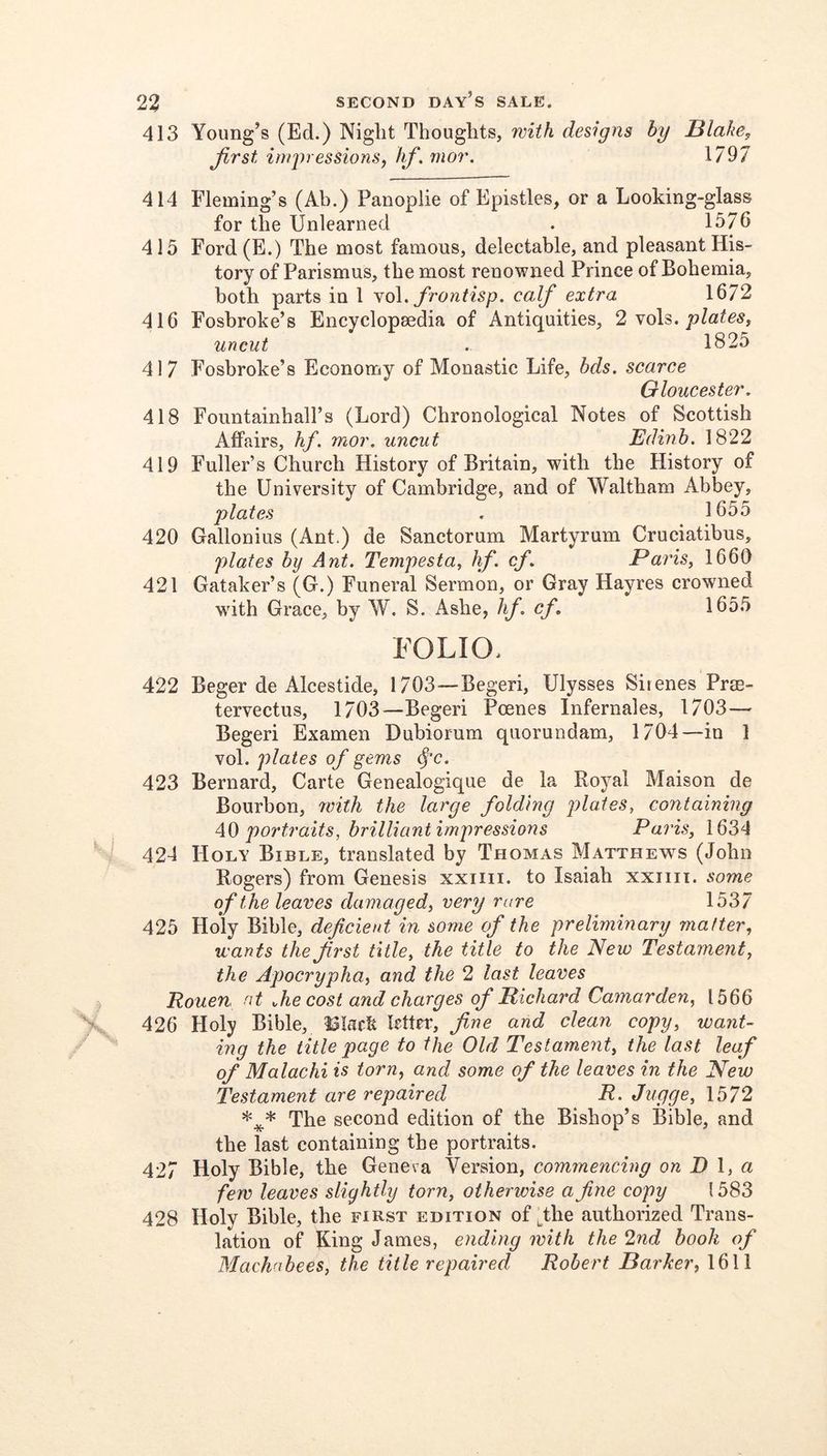 413 Young’s (Ed.) Night Thoughts, with designs by Blake, Jirst impressions, hf.mor. 1797 414 Fleming’s (Ah.) Panoplie of Epistles, or a Looking-glass for the Unlearned . 1576 415 Ford(E.) The most famous, delectable, and pleasant His- tory of Parismus, the most renowned Prince of Bohemia, both parts in 1 no\. frontisp. calf extra 1672 416 Foshroke’s Encyclopsedia of Antiquities, 2 yo\^. plates, uncut . 1825 417 Fosbroke’s Economy of Monastic Life, hds. scarce Gloucester, 418 Foimtainhall’s (Lord) Chronological Notes of Scottish Affairs, hf. mor. uncut Edinb. 1822 419 Fuller’s Church History of Britain, with the History of the University of Cambridge, and of Waltham Abbey, plates . 1655 420 Gallonius (Ant.) de Sanctorum Martyrum Cruciatibus, plates by Ant. Tempesta, hf. cf, Paris, 1660 421 Gataker’s (G.) Funeral Sermon, or Gray Hayres crowned wdth Grace, by W. S. Ashe, hf. cf, 1655 FOLIO. 422 Beger de Alcestide, 1703—Begeri, Ulysses Sitenes Prm- tervectus, 1703—Begeri Poenes Infernales, 1703— Begeri Examen Dubiorum quorundam, 1704—in 1 vol. plates of gems (f’c. 423 Bernard, Carte Genealogique de la Royal Maison de Bourbon, 7inth the large folding plates, containing AO portraits, brilliant impressions Paris, 1634 424 Holy Bible, translated by Thomas Matthews (John Rogers) from Genesis xxiiii. to Isaiah xxiiii. some of the leaves damaged, very rare 1537 425 Holy Bible, deficient in some of the preliminary matter, wants the Jirst title, the title to the New Testament, the Apocrypha, and the 2 last leaves Rouen nt „he cost and charges of Richard Camarden, 1566 426 Holy Bible, Irtter, Jine and clean copy, want- ing the title page to the Old Testament, the last leaf of Malachi is torn, and some of the leaves in the New Testament are repaired R. Jugge, 1572 *** The second edition of the Bishop’s Bible, and the last containing the portraits. 427 Holy Bible, the Geneva Version, commencing on D \, a few leaves slightly torn, otherwise a fine copy 1583 428 Holy Bible, the first edition of ^the authorized Trans- lation of King James, ending with the 2nd booh of Machabees, the title repaired Robert Darker, 1611