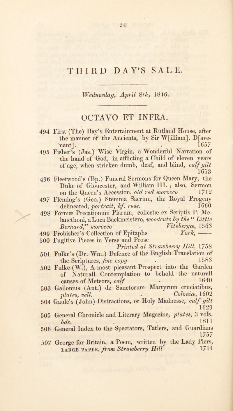 THIRD DAY’S SALE. Wednesdayy April Sth, 1846. OCTAVO ET INFRA. 494 First (The) Day’s Entertainment at Rutland House, after the manner of the Ancients, by Sir W[illiam]. D[ave- ‘nantj. . • 1657 495 Fisher’s (Jas.) Wise Virgin, a Wonderful Narration of the hand of God, in afflicting a Child of eleven years of age, when stricken dumb, deaf, and blind, calf gilt 1653 496 Fleetwood’s (Bp.) Funeral Sermons for Queen Mary, the Duke of Gloucester, and William III. ; also. Sermon on the Queen’s Accession, old red morocco 1712 497 Fleming’s (Geo.) Stemma Sacrum, the Royal Progeny delineated, . 1660 498 Formse Precationum Piarum, collects ex Scriptis P. Me- lancthoni, aLucaBackineistero, woodcuts hy the Little Bernardf morocco . Vitebergce, 1563 499 Frobisher’s Collection of Epitaphs York^ — 500 Fugitive Pieces in Verse and Prose Printed at Strawberry Hill, 1758 501 Fulke’s (Dr. Wm.) Defence of the English Translation of the Scriptures, copy . 1583 502 Fulke (W.), A most pleasant Prospect into the Garden of Naturall Contemplation to behold the naturall causes of Meteors, calf • 1640 503 Gallonius (Ant.) de Sanctorum Martyrum cruciatibus, plates, veil. . ColonicE, 1602 504 Gaule’s (John) Distractions, or Holy Madnesse, calf gilt 1629 505 General Chronicle and Literary Magazine, plates, 3 vols. bds. . . 1811 506 General Index to the Spectators, Tatlers, and Guardians 1757 507 George for Britain, a Poem, written by the Lady Piers, LARGE PAPER,/rom Strawberry Hill 1714