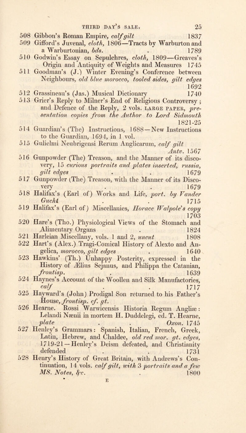 508 Gibbon’s Roman Empire, calf gilt 18.37 509 Gifford’s Juvenal, cloth, 1806—Tracts by Warburtonand a Warburtonian, hds. . 1789 510 Godwin’s Essay on Sepulchres, cloth, 1809—Greaves’s Origin and Antiquity of Weights and Measures 1745 511 Goodman’s (J.) Winter Evening’s Conference between Neighbours, old blue morocco, tooled sides, gilt edges 1692 512 Grassineau’s (Jas.) Musical Dictionary 1740 513 Grier’s Reply to Milner’s End of Religious Controversy ; and Defence of the Reply, 2 vols. large paper, pre- sentation copies from the Author to Lord Sidmouth 1821-25 514 Guardian’s (The) Instructions, 1688 — New Instructions to the Guardian, 1694, in 1 vol. 515 Gulielmi Neubrigensi Rerum Anglicarum, calf gilt Antv. 1567 516 Gunpowder (The) Treason, and the Manner of its disco- very, 15 curious portraits and plates inserted, russia, gilt edges . . 1679 517 Gunpowder (The) Treason, with the Manner of its Disco- very . . 1679 518 Halifax’s (Earl of) Works and Life, port, by Vander Guchi . . 1715 519 Halifax’s (Earl of) Miscellanies, Horace WalpoWs copy 1703 520 Hare’s (Tho.) Physiological Views of the Stomach and Alimentary Organs . 1824 521 Harleian Miscellany, vols. 1 and 2, uncut 1808 522 Hart’s (Alex.) Tragi-Comical History of Alexto and An- gelica, morocco, gilt edges . 1640 523 Hawkins’ (Th.) Unhappy Posterity, expressed in the History of iElius Sejanus, and Philippa the Catanian, frontisp. . 1639 524 Haynes’s Account of the Woollen and Silk Manufactories, calf . . 1717 525 Hayward’s (John) Prodigal Son returned to his Father’s LAow&c,, frontisp. cf. gt. 526 Hearne. Rossi Warwicensis Historia Regum Anglise: Lelandi Nsenii in mortem H. Duddelegi, ed. T. Hearne, plate . . Oxon. 1745 527 Henley’s Grammars: Spanish, Italian, French, Greek, Latin, Hebrew, and Chaldee, old red mor. gt. edges, 1719-21 —Henley’s Deism defeated, and Christianity defended . , 1731 528 Henry’s History of Great Britain, with Andrews’s Con- tinuation, 14 vols. calf gilt, with portraits and a few MS. Notes, t^c. . 1800 E