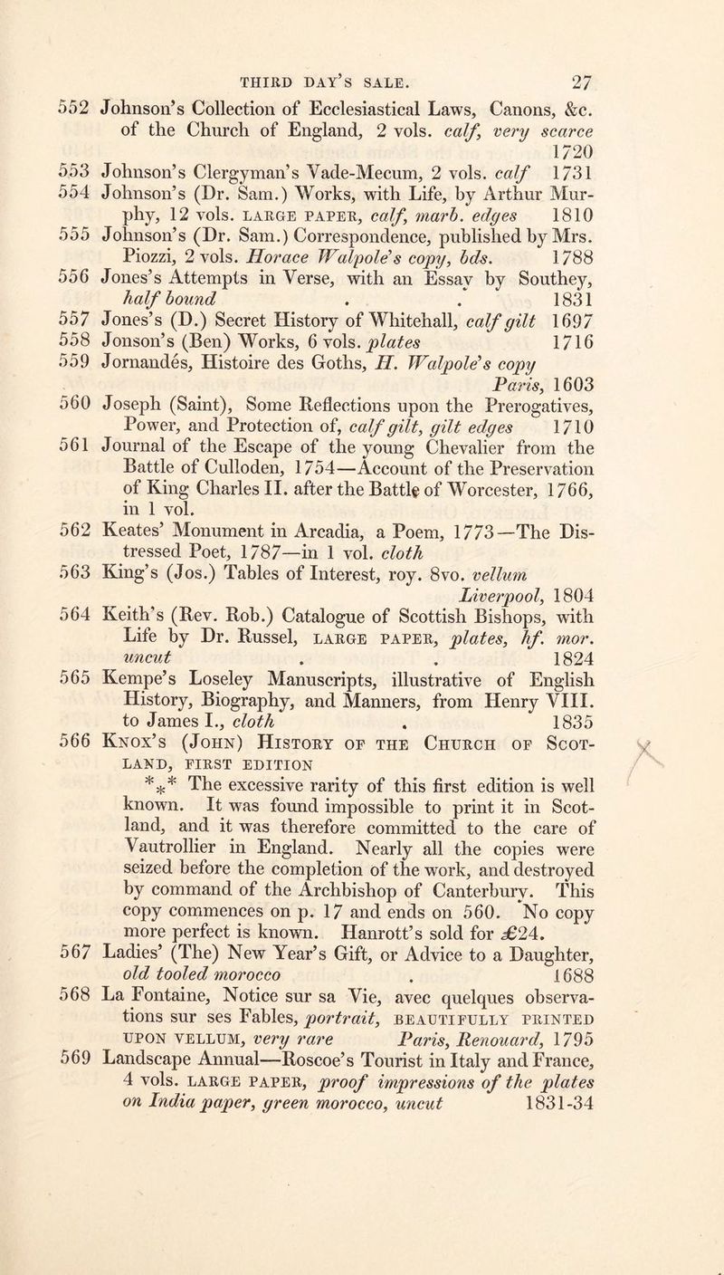 552 Johnson’s Collection of Ecclesiastical Laws, Canons, &c. of the Church of England, 2 vols. calf^ very scarce 1/20 553 Johnson’s Clergyman’s Vade-Mecum, 2 vols. calf 1731 554 Johnson’s (Dr. Sam.) Works, with Life, by Arthur Mur- phy, 12 vols. LARGE PAPER, caJf TYiarh. edges 1810 555 Johnson’s (Dr. Sam.) Correspondence, published by Mrs. Piozzi, 2 vols. Horace Walpole's copy, hds. 1788 556 Jones’s Attempts in Verse, with an Essay by Southey, half hound . . 1831 557 Jones’s (D.) Secret History of Whitehall, calf gilt 1697 558 Jonson’s (Ben) Works, 6 vols. 1716 559 Jornandes, Histoire des Goths, H. Walpole's copy Paris, 1603 560 Joseph (Saint), Some Reflections upon the Prerogatives, Power, and Protection of, calf gilt, gilt edges 1710 561 Journal of the Escape of the young Chevalier from the Battle of Culloden, 1754—Account of the Preservation of King Charles II. after the Battle of Worcester, 1766, in 1 vol. 562 Keates’ Monument in Arcadia, a Poem, 1773—The Dis- tressed Poet, 1787—in 1 vol. cloth 563 King’s (Jos.) Tables of Interest, roy. 8vo. vellum Liverpool, 1804 564 Keith’s (Rev. Rob.) Catalogue of Scottish Bishops, with Life by Dr. Russel, large paper, plates, hf. mor. uncut . . 1824 565 Kempe’s Loseley Manuscripts, illustrative of English History, Biography, and Manners, from Henry VIII. to James I., cloth . 1835 566 Knox’s (John) History of the Church of Scot- land, FIRST EDITION The excessive rarity of this first edition is well known. It was found impossible to print it in Scot- land, and it was therefore committed to the care of Vautrollier in England. Nearly all the copies were seized before the completion of the work, and destroyed by command of the Archbishop of Canterbury. This copy commences on p. 17 and ends on 560. No copy more perfect is known. Hanrott’s sold for 5624. 567 Ladies’ (The) New Year’s Gift, or Advice to a Daughter, old tooled morocco , 1688 568 La Fontaine, Notice sur sa Vie, avec quelques observa- tions sur ses Fables, portrait, beautifully printed UPON vellum, very rare Paris, Renouard, 1795 569 Landscape Annual—Roscoe’s Tourist in Italy and France, 4 vols. LARGE PAPER, proof impressions of the plates on India paper, green morocco, uncut 1831-34