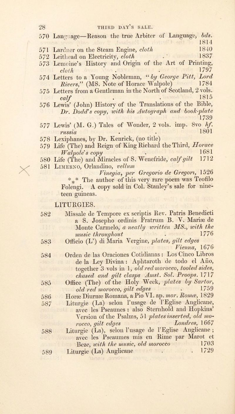 570 Lamruaffe—Reason the true Arbiter of LanguagCj hds. 1814 » 571 Lardner on the Steam Engine, cloth 1840 572 Leithead on Electricity, cloth . ' 1837 573 Lemoine’s History and Origin of the Art of Printing, cloth . • 1797 574 Letters to a Young Nobleman, by Georye Pitt, Lord Rivers,” (MS. Note of Horace Walpole) 1784 575 Letters from a Gentleman in the North of Scotland, 2 vols. calf • • 1815 576 Lewis’ (John) History of the Translations of the Bible, Dr. Dodd’s copy, with his Autograph and book-plate 1739 577 Lewis’ (M. G.) Tales of Wonder, 2 vols. imp. 8vo hf. russia • . 1801 578 Lexiphanes, by Dr. Kenrick, (no title) 579 Life (The) and Reign of King Richard the Third, Iloraee Walpole’s copy . 1681 580 Life (The) and Miracles of S. Wenefride, calf gilt 1712 581 Limehno, Orlandino, vellum Vinegia, per Gregorio de Gregori, 1526 The author of this very rare poem was Teofilo Folengi. A copy sold in Col. Stanley’s sale for nine- teen guineas. LITURGIES. 582 Missale de Tempore ex scriptis Rev. Patris Benedict! a S. Josepho ordinis Fratrum B. Y. Mariae de Monte Carmelo, a neatly written MS., with the music throughout . 1776 583 Officio (L’) di Maria Vergine, plates, gilt edges Vienna, 1676 584 Orden de las Oraciones Cotidianas : Los Cinco Libros de la Ley Divina: Aphtaroth de todo el Ailo, together 3 vols in 1, old red morocco, tooled sides, chased and gilt clasps Amst. Sol. Proops. 1717 585 Office (The) of the Holy Week, plates by Sartor, old red morocco, gilt edges . 1759 586 Horse Diurnse Romana, a Pio VI. ap. mor. Romes, 1^29 587 Liturgie (La) selon 1’usage de I’Eglise Anglicane, avec les Pseaunes : also Sternhold and Hopkins’ Version of the Psalms, 51 plates inserted, old mo- rocco, gilt edges Londres, 1667 588 Liturgie (La), selon 1’usage de I’Eglise Anglicane ; avec les Pseaumes mis en Rime par Marot et Beze, with the music, old morocco 1703 589 Liturgie (La) Anglicane . .1729