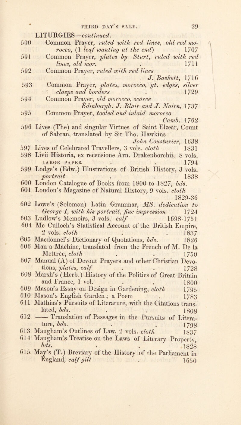 LITURGIES—continued. 590 Common Prayer, ruled with red lines, old red mo- rocco, (1 leaf wanting at the end) 1707 591 Common Prayer, plates by Sturt, ruled with red lines, old mor. . 1711 592 Common Prayer, rided with red lines J. Baskett, 1716 593 Common Prayer, plates, morocco, gt, edges, silver clasps and borders . 1729 594 Common Prayer, old morocco, scarce Edinburgh. J. Blair and J. Nairn, 1737 595 Common Prayer, tooled and inlaid morocco Camb. 1762 596 Lives (The) and singular Virtues of Saint Elzear, Count of Sabran, translated by Sir Tho. Hawkins John Cous^urier, 1638 597 Lives of Celebrated Travellers, 3 vols. cloth 1831 598 Livu Historia, ex recensione Arn. Drakenborchii, 8 vols. LARGE PAPER . . 1794 599 Lodge’s (Edw.) Illustrations of British History, 3 vols. portrait . . 1838 600 London Catalogue of Books from 1800 to 1827, bds. 601 Loudon’s Magazine of Natural History, 9 vols. cloth 1829-36 602 Lowe’s (Solomon) Latin Grammar, MS. dedication to George I, with his portrait, fine impression 1724 603 Ludlow’s Memoirs, 3 vols. calf 1698*1751 604 Me Cullocb’s Statistical Account of the British Empire, 2 vols. cloth . . 1837 605 Macdonnel’s Dictionary of Quotations, 1826 606 Man a Machine, translated from the French of M. De la Mettr^e, cloth . . 1750 607 Manual (A) of Devout Prayers and other Christian Devo- tions, plates, calf . . 1728 608 Marsh’s (Herb.) History of the Politics of Great Britain and France, 1 vol. . . 1800 609 Mason’s Essay on Design in Gardening, cloth 1795 610 Mason’s English Garden; a Poem . 1783 611 Mathias’s Pursuits of Literature, with the Citations trans- lated, bds. . . 18QS 612 Translation of Passages in the Pursuits of Litera- ture, bds. . . 1798 613 Maugham’s Outlines of Law, 2 vols. cloth 1837 614 Maugham’^ Treatise on the Laws of Literary Property, bds. . . 1828 615 May’s (T.) Breviary of the History of the Parliament in England, calf gilt . 1650