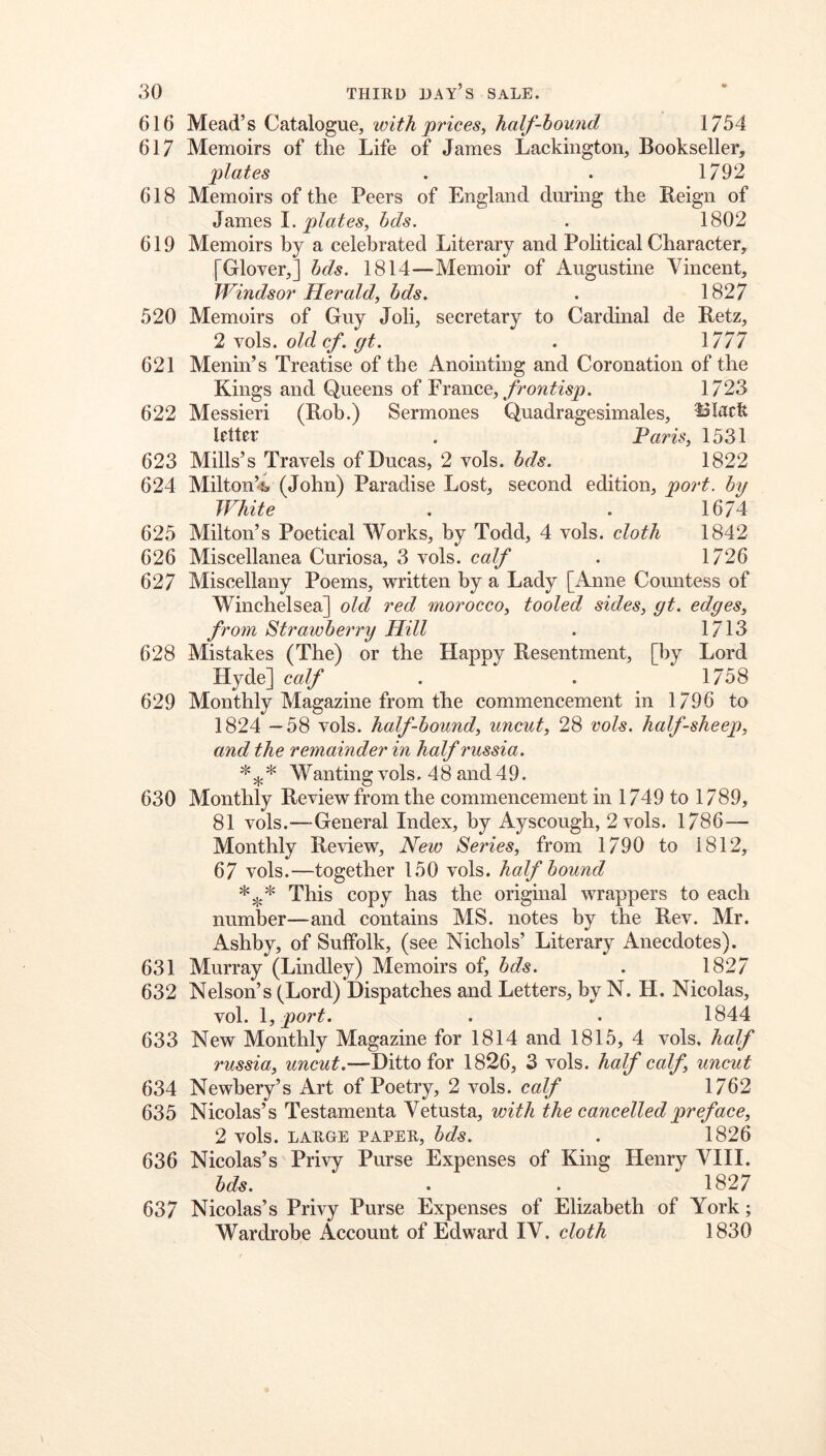 616 Mead’s Catalogue, with prices^ half-hound 1754 617 Memoirs of tlie Life of James Lackington, Bookseller, plates . . 1792 618 Memoirs of the Peers of England during the Reign of ^semens 1. plates, bds. . 1802 619 Memoirs by a celebrated Literary and Political Character, [Glover,] hds. 1814—Memoir of Augustine Vincent, Windsor Herald, bds. . 1827 520 Memoirs of Guy Job, secretary to Cardinal de Retz, 2 vols. old cf. gt. . 1777 621 Menin’s Treatise of the Anointing and Coronation of the Kings and Queens of France,/row1723 622 Messieri (Rob.) Sermones Quadragesimales, Black letter . Pa7'is, 1531 623 Mills’s Travels of Ducas, 2 vols. bds. 1822 624 Milton’^ (John) Paradise Lost, second edition, port, by White . . 1674 625 Milton’s Poetical Works, by Todd, 4 vols. cloth 1842 626 Miscellanea Curiosa, 3 vols. calf . 1726 627 Miscellany Poems, written by a Lady [Anne Countess of Winchelsea] old red morocco, tooled sides, gt. edges, from Strawbei'ry Hill . 1713 628 Mistakes (The) or the Happy Resentment, [by Lord Hyde] calf . . 1758 629 Monthly Magazine from the commencement in 1796 to 1824 —58 vols. half-bound, uncut, 28 vols. half-sheep, and the remainder in half russia. * * Wanting vols. 4 8 and 4 9. 630 Monthly Review from the commencement in 1749 to 1789, 81 vols.—General Index, by Ayscough, 2 vols. 1786— Monthly Review, New Series, from 1790 to 1812, 67 vols.—together 150 vols. half bound This copy has the original wrappers to each number—and contains MS. notes by the Rev. Mr. Ashby, of Suffolk, (see Nichols’ Literary Anecdotes). 631 Murray (Lindley) Memoirs of, bds. . 1827 632 Nelson’s (Lord) Dispatches and Letters, by N. H. Nicolas, vol. \, port. . . 1844 633 New Monthly Magazine for 1814 and 1815, 4 vols, half russia, uncut.—Ditto for 1826, 3 vols. half calf, uncut 634 Newhery’s Art of Poetry, 2 vols. calf 1762 635 Nicolas’s Testamenta Vetusta, with the cancelled preface, 2 vols. LARGE PAPER, bds. . 1826 636 Nicolas’s Privy Purse Expenses of King Henry VIII. bds. . . 1827 637 Nicolas’s Privy Purse Expenses of Elizabeth of York; Wardrobe Account of Edward IV. cloth 1830