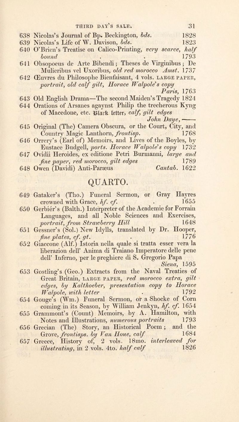 638 Nicolas’s Journal of Bp. Beckington, bds. 1828 639 Nicolas’s Life of W. Davison, bds. 1823 640 O’Brien’s Treatise on Calico-Printing, very scarce, half bound . . 1793 641 Obsopoens de Arte Bibendi; Theses de Virginibus ; De Mulieribus vel Uxoribus, old red morocco Amst. 1737 642 (Euvres du Philosopbe Bienfaisant, 4 vols. laege papee, 'portrait, old calf gilt, Horace Walpole’s copy Paris, 1763 643 Old English Drama—The second Maiden’s Tragedy 1824 644 Orations of Arsanes agaynst Philip the trecherous Kyng of Macedone, etc. 13lark letter^, calf gilt edges John Daye, 645 Original (The) Camera Obscura, or the Court, City, and Country Magic Lanthorn, 1768 646 Orrery’s (Earl of) Memoirs, and Lives of the Boyles, by Eustace Budgell, Horace Walpole’s copy 1732 647 Ovidii Heroides, ex editione Petri Burmanni, large and fine paper, red morocco, gilt edges 1789 648 Owen (Davidi) Anti-Parseus Cantab. 1622 QUARTO. 649 Gataker’s (Tho.) Funeral Sermon, or Gray Hayres crowned with Grace, c/*. . 1655 650 Gerbier’s (Balth.) Interpreter of the Academie for Forrain Languages, and all Noble Sciences and Exercises, portrait, from Strawberry Hill 1648 651 Gessner’s (Sol.) New Idylls, translated by Dr. Hooper, fine plates, cf. gt. . 1776 652 Giaccone (Alf.) Istoria nella quale si tratta esser vera la liberazion dell’ Anima di Traiano Imperatore delle pene deir Inferno, per le preghiere di S. Gregorio Papa Siena, 1595 653 Gostling’s (Geo.) Extracts from the Naval Treaties of Great Britain, laege papee, red morocco extra, gilt edges, by Kalthoeber, presentation copy to Horace Walpole, with letter . 1792 654 Gouge’s (Wm.) Funeral Sermon, or a Shocke of Corn coming in its Season, by William Jenkyn, hf. cf. 1654 655 Grammont’s (Count) Memoirs, by A. Hamilton, with Notes and Illustrations, numerous portraits 1793 656 Grecian (The) Story, an Llistorical Poem; and the (jxoNe, frontisps. by Van Houe, calf 1684 657 Greece, History of, 2 vols. 18mo. interleaved for illustrating, in 2 vols. 4to. half calf 1826