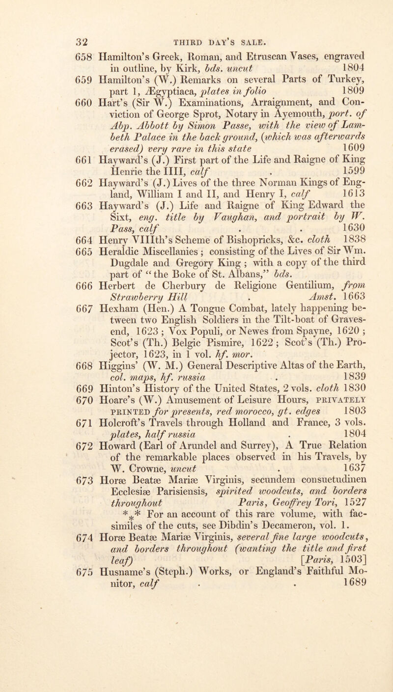 658 Hamilton’s Greek, Roman, and Etruscan Vases, engraved in outline, by Kirk, bds. uncut 1804 659 Hamilton’s (W.) Remarks on several Parts of Turkey, part 1, jEgyptiaca, m/bZio 1809 660 Hart’s (Sir W.) Examinations, Arraignment, and Con- viction of George Sprot, Notary in Ayemouth, port, of Ahp. Abbott by Simon Passe, with the view of Lam- beth Palace in the back ground, {which was afterwards erased) very rare in this state 1609 661 Hayward’s (J.) First part of the Life and Raigne of King Henrie the IIII, calf . 1599 662 Hayward’s (J.) Lives of the three Norman Kings of Eng- land, William I and II, and Henry I, calf 1613 663 Hayward’s (J.) Life and Raigne of King Edward the Sixt, enq. title by Vaughan, and portrait by W. Pass, calf . . 1630 664 Henry Vlllth’s Scheme of Bishopricks, &c. cZofA 1838 665 Heraldic Miscellanies ; consisting of the Lives of Sir Wm. Dugdale and Gregory King ; -with a copy of the third part of the Boke of St. Albans,” bds. 666 Herbert de Cherbury de Religione Gentilium, frpyn Strawberry Hill . Amst, 1663 667 Hexham (Hen.) A Tongue Combat, lately happening be- tween two English Soldiers in the Tilt-boat of Graves- end, 1623 ; Vox Populi, or Newes from Spayne, 1620 ; Scot’s (Th.) Belgic Pismire, 1622; Scot’s (Th.) Pro- jector, 1623, in 1 vol. hf. mor, 668 Higgins’ (W. M.) General Descriptive Altas of the Earth, col. maps, hf. russia . 1839 669 Hinton’s History of the United States, 2vols. cloth 1830 670 Hoare’s (W.) Amusement of Leisure Hours, privately PRINTED for presents, red morocco, gt. edges 1803 671 Holcroft’s Travels through Holland and France, 3 vols. plates, half russia . 1804 672 Howard (Earl of Arundel and Surrey), A True Relation of the remarkable places observed in his Travels, by W. Crowne, uncut . 1637 673 Horse Beatse Marise Virginis, secundem consuetudinen Ecclesise Parisiensis, spirited woodcuts, and borders throughout Paris, Geoffrey Tori, 1527 For an account of this rare volume, with fac- similes of the cuts, see Dibdin’s Decameron, vol. 1. 674 Horse Beatse Marise Virginis, several fine large ivoodcuts, and borders throughout (wanting the title and first leaf) [Paris, 1503] 675 Husname’s (Steph.) Works, or England’s Faithful Mo- nitor, calf . . 1689