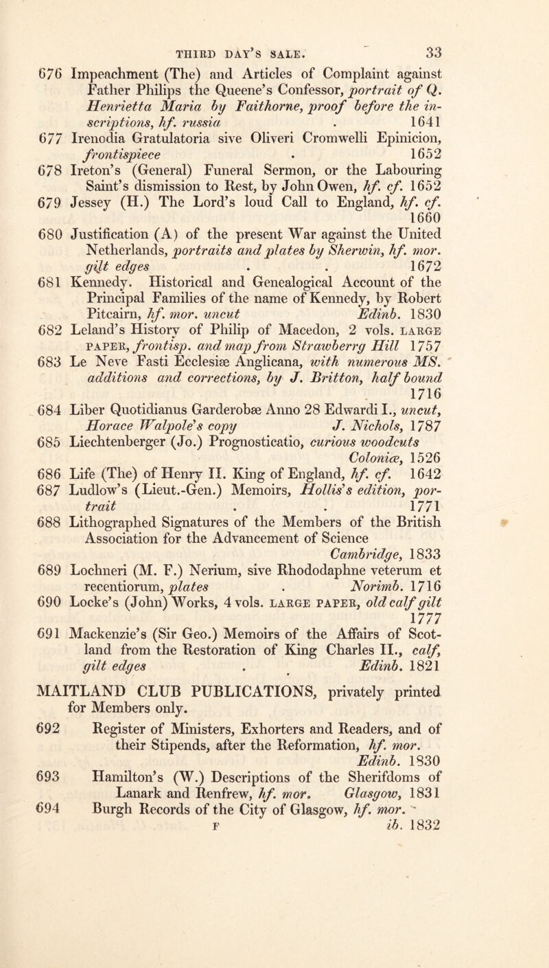 676 Impeachment (The) and Articles of Complaint against Father Philips the Queene’s Confessor, j^ortrait of Q. Henrietta Maria by Faithorne, proof before the in- scriptions^ hf. russia . 1641 677 Irenodia Gratulatoria sive Oliver! Cromwell! Epinicion, frontispiece . 1652 678 Ireton’s (General) Funeral Sermon, or the Labouring Saint’s dismission to Rest, by John Owen, hf. cf 1652 679 Jessey (H.) The Lord’s loud Call to England, hf. cf. 1660 680 Justification (A) of the present War against the United Netherlands, portraits and plates by Sherwiny hf mor. gilt edges . . 1672 681 Kennedy. Historical and Genealogical Account of the Principal Families of the name of Kennedy, by Robert Pitcairn, hf. mor. uncut Edinb. 1830 682 Leland’s History of Philip of Macedon, 2 vols. large VkV'EJS.y frontisp. and map from Strawberrg Hill 1757 683 Le Neve Fasti Ecclesise Anglicana, with numerous MS. additions and corrections, by J. Britton, half bound 1716 684 Liber Quotidianus Garderobse Anno 28 Edward! I., uncut, Horace Walpole''s copy J. Nichols, 1787 685 Liechtenberger (Jo.) Prognosticatio, curious woodcuts Colonice, 1526 686 Life (The) of Henry II. King of England, hf. cf. 1642 687 Ludlow’s (Lieut.-Gen.) Memoirs, Hollis’s edition, por- trait 1771 688 Lithographed Signatures of the Members of the British Association for the Advancement of Science Cambridge, 1833 689 Lochneri (M. F.) Nerium, sive Rhododaphne veterum et recentiorum, . Norimb. 1716 690 Locke’s (John) Works, 4 vols. large paper, old calf gilt 1777 691 Mackenzie’s (Sir Geo.) Memoirs of the Affairs of Scot- land from the Restoration of King Charles II., calf, gilt edges . Edinb. 1821 MAITLAND CLUB PUBLICATIONS, privately printed for Members only. 692 Register of Ministers, Exhorters and Readers, and of their Stipends, after the Reformation, hf. mor. Edinb. 1830 693 Hamilton’s (W.) Descriptions of the Sherifdoms of Lanark and Renfrew, hf. mor. Glasgow, 1831 694 Burgh Records of the City of Glasgow, hf. mor. ' F ih. 1832