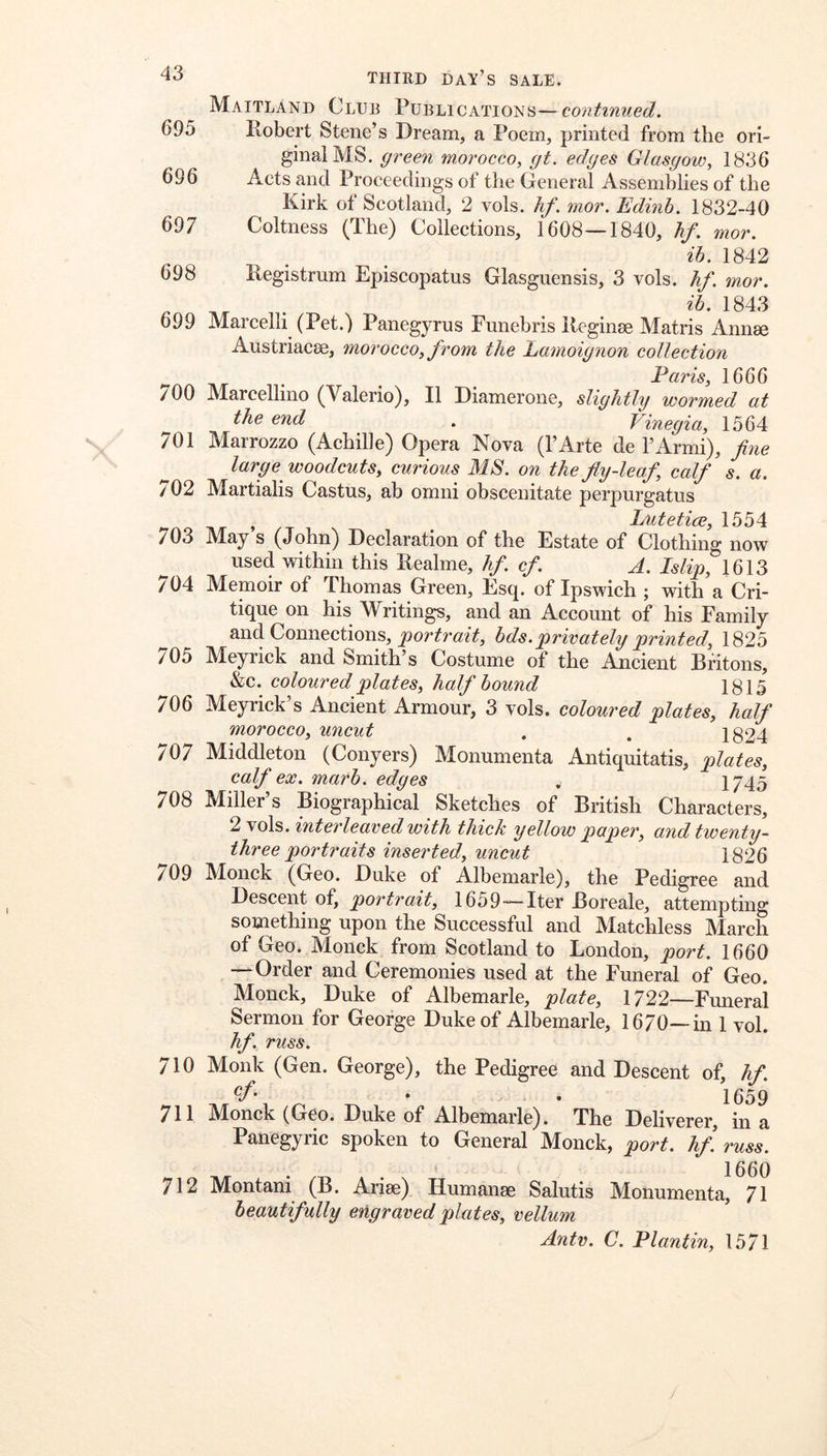 43 695 THIRD day’s sale. Maitland Club Publications—continued. 696 697 698 Robert Steiie’s Dream, a Poem, printed from the ori- ginal MS. green morocco, gt. edges Glasgow, 1836 Acts and Proceedings of the General Assemblies of the Kirk of Scotland, 2 vols. hf. mor. Edinh. 1832-40 Coltness (The) Collections, 1608—1840, hf. mor. ib. 1842 Registrum Episcopatus Glasguensis, 3 vols. hf. mor. a 1843 699 Marcelli (Pet.) Panegyrus Funebris Reginse Matris Annse Austriacse, morocco, from the Lamoignon collection Paris, 1666 700 Marcellino (Valerio), II Diamerone, slightly wormed at the end . Vinegia, 1564 701 Marrozzo (Achille) Opera Nova (I’Arte de I’Armi), fine large woodcuts, curious MS. on the fly-leaf, calf s. a. 702 Martialis Castus, ab omni obscenitate perpurgatus Lutetice 1554 703 May’s (John) Declaration of the Estate of Clothing now used within this Realme, hf. cf. A. Islip, 1613 704 Memoir of Thomas Green, Esq. of Ipswich ; with a Cri- tique on his Writings, and an Account of his Family and Connections, hds.privately printed, 1825 705 Meyrick and Smith’s Costume of the Ancient Britons, &c. coloured plates, half hound 1815 706 Meyrick’s Ancient Armour, 3 vols. coloured plates, half morocco, uncut , . 1824 707 Middleton (Conyers) Monumenta Antiquitatis, plates, calf ex. marh. edges , 1745 708 Miller’s Biographical Sketches of British Characters, 2 vols. interleaved with thick yellow paper, and twenty- three portraits inserted, uncut 1826 709 Monck (Geo. Duke of Albemarle), the Pedigree and Descent of, portrait, 1659—Iter Boreale, attempting something upon the Successful and Matchless March of Geo. Monck from Scotland to London, port. 1660 — Order and Ceremonies used at the Funeral of Geo. Monck, Duke of Albemarle, plate, 1722—Fmieral Sermon for George Duke of Albemarle, 1670—in 1 vol. hf. russ. 710 Monk (Gen. George), the Pedigree and Descent of, hf. • • 1659 711 M^onck (Geo. Duke of Albemarle). The Deliverer, in a Panegyric spoken to General Monck, port. hf. russ. 712 Montani (B. Arise) Humanse Salutis Monumenta, 71 beautifully engraved plates, vellum Antv. C. Plantin, 1571