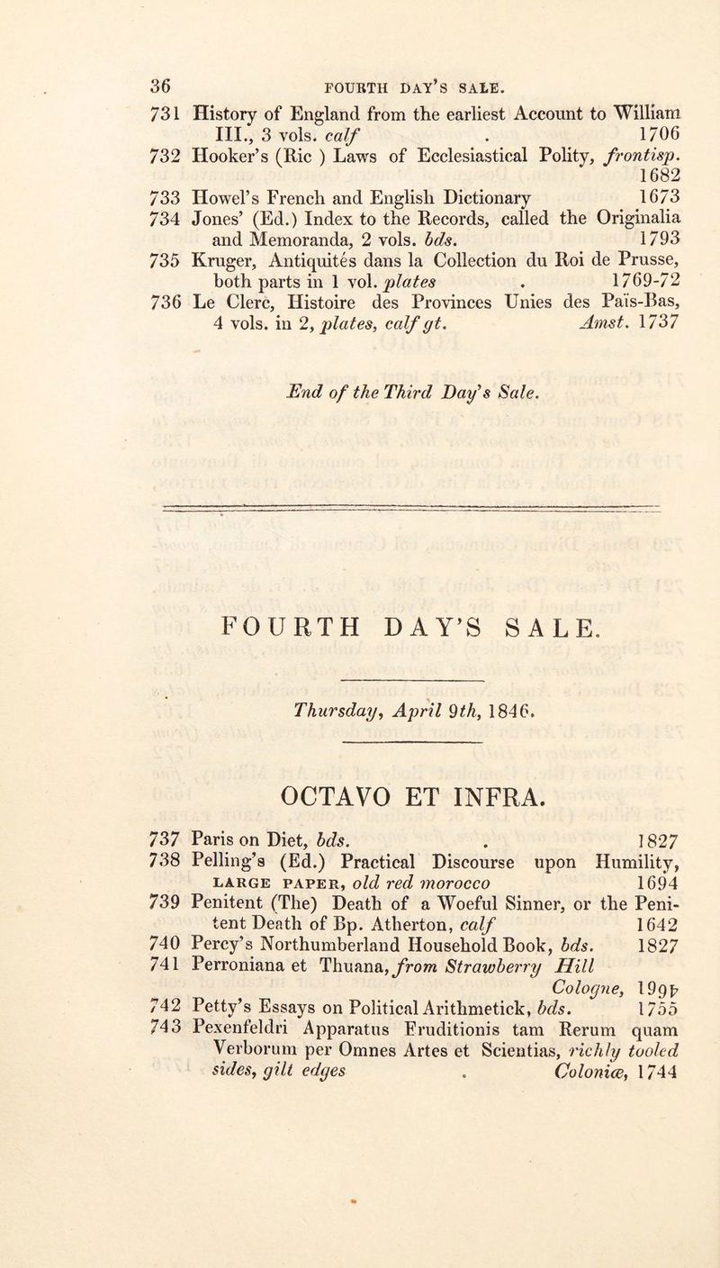 731 History of England from the earliest Account to William III., 3 vols. calf . 1706 732 Hooker’s (Ric ) Laws of Ecclesiastical Polity, frontisp. 1682 733 Howel’s French and English Dictionary 1673 734 Jones’ (Ed.) Index to the Records, called the Originalia and Memoranda, 2 vols. bds. 1793 735 Kruger, AntiquitCs dans la Collection du Roi de Prusse, both parts in 1 vol. . 1769-72 736 Le Clerc, Histoire des Provinces Unies des Pais-Bas, 4 vols. in 2i plates, calf gt, Amst, 1737 End of the Third Dafs Sale. FOURTH DAY’S SALE. Thursday, April 9th, 1846. OCTAVO ET INFRA. 737 Paris on Diet, . 1827 738 Pelling’s (Ed.) Practical Discourse upon Humility, LARGE PAPER, old red morocco 1694 739 Penitent (The) Death of a Woeful Sinner, or the Peni- tent Death of Bp. Atherton, calf 1642 740 Percy’s Northumberland Household Book, bds. 1827 741 Perroniana et Thufma., from Strawberry Hill Cologne, lOpp 742 Petty’s Essays on Political Arithmetick, hds. 1755 743 Pexenfeldri Apparatus Eruditionis tarn Rerum quam Verborum per Omnes Artes et Scientias, richly tooled sides, gilt edges . Colonice, 1744