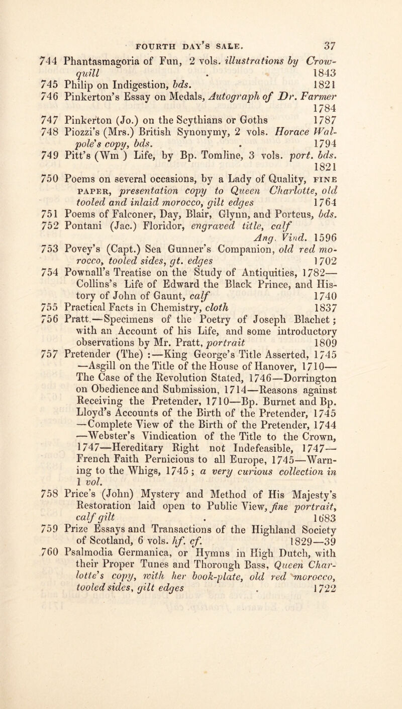 744 Phantasmagoria of Fun, 2 vols. illustrations by Croiu- quill . 1843 745 Philip on Indigestion, 1821 746 Pinkerton’s Essay on Medals, Autograph of Dr. Farmer 1784 747 Pinkerton (Jo.) on the Scythians or Goths 1787 748 Piozzi’s (Mrs.) British Synonymy, 2 vols. Horace Wal- pole's copy, bds. . 1794 749 Pitt’s (Wm ) Life, by Bp. Tomline, 3 vols. yort. bds. 1821 750 Poems on several occasions, by a Lady of Quality, fine PAPER, presentation copy to Queen Charlotte, old tooled and inlaid morocco, gilt edges 1764 751 Poems of Falconer, Day, Blair, Glynn, and Porteus, bds. 752 Pontani (Jac.) Floridor, engraved title, calf Any. Vind. 1596 753 Povey’s (Capt.) Sea Gunner’s Companion, old red mo- rocco, tooled sides, gt. edges 1 702 754 Pownall’s Treatise on the Study of Antiquities, 1782— Collins’s Life of Edward the Black Prince, and His- tory of John of Gaunt, calf 1740 755 Practical Facts in Chemistry, cloth 1837 756 Pratt.—Specimens of the Poetry of Joseph Blachet; with an Account of his Life, and some introductory observations by Mr. Pratt, portrait 1809 757 Pretender (The) -King George’s Title Asserted, 1745 —Asgill on the Title of the House of Hanover, 1710— The Case of the Revolution Stated, 1746—Dorrington on Obedience and Submission, 1714—Reasons against Receiving the Pretender, 1710—Bp. Burnet and Bp. Lloyd’s Accounts of the Birth of the Pretender, 1745 —Complete View of the Birth of the Pretender, 1744 —Webster’s Vindication of the Title to the Crown, 1747—Hereditary Right not Indefeasible, 1747— French Faith Pernicious to all Europe, 1745—Warn- ing to the Whigs, 1745 ; a very curious collection in 1 vol. 758 Price’s (John) Mystery and Method of His Majesty’s Restoration laid open to Public View, fine po7'trait, calf gilt . 1683 759 Prize Essays and Transactions of the Highland Society of Scotland, 6 vols. hf. cf. 1829—39 760 Psalmodia Germanica, or Hymns in High Dutch, with their Proper Tunes and Thorough Bass, Queen Char- lotte's copy, with her book-plate, old red morocco, tooled sides, gilt edges , ] 722