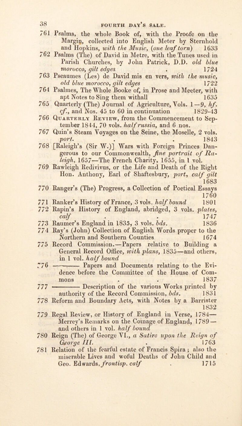 761 Psalms, the whole Book of, with the Proofe on the Margin, collected into English Meter by Sternhold and Hopkins, with the MusiCy {one leaf torn) 1633 762 Psalms (The) of David in Metre, with the Tunes used in Parish Churches, by John Patrick, D.D. old blue moroccoy gilt edges , 1724 763 Pseaumes (Les) de David mis en vers, with the musicy old blue morocco, gilt edges 1722 764 Psalmes, The Whole Booke of, in Prose and Meeter, with apt Notes to Sing them withall 1635 765 Quarterly (The) Journal of Agriculture, Vols. 1—9, hf. cf.y and Nos. 45 to 60 in continuation 1829-43 766 Quarterly Review, from the Commencement to Sep- tember 1844, 70 vols. half russia, and 6 nos. 767 Quin’s Steam Voyages on the Seine, the Moselle, 2 vols. port. . . 1843 768 [Raleigh’s (Sir W.)] Wars with Foreign Princes Dan- gerous to our Commonwealth, fine portrait of Ra^ leighy 1657—The French Charity, 1655, in I vol. 769 Rawleigh Redivivus, or the Life and Death of the Right Hon. Anthony, Earl of Shaftesbury, port, calf gilt 1683 770 Ranger’s (The) Progress, a Collection of Poetical Essays 1760 771 Ranker’s History of France, 3 vols. half bound 1801 772 Rapin’s History of England, abridged, 3 vols, plates, calf . . 1747 773 Raumer’s England in 1835, 3 vols. bds. 1836 774 Ray’s (John) Collection of English Words proper to the Northern and Southern Counties 1674 775 Record Commission.—Papers relative to Building a General Record Office, with plans, 1835—and others, in 1 vol. half hound y76 ; Papers and Documents relating to the Evi- dence before the Committee of the House of Com- mons . . 1837 777 Description of the various Works printed by authority of the Record Commission, bds. 1831 778 Reform and Boundary Acts, with Notes by a Barrister 1832 779 Regal Review, or History of England in Verse, 1784— Merrey’s Remarks on the Coinage of England, 1789 — and others in 1 vol. half bound 780 Reign (The) of George VI., a Satire upon the Reign of George III. . 1763 781 Relation of the fearful estate of Francis Spira ; also the miserable Lives and woful Deaths of John Child and Geo. Edwards,ca(/’ . 1715