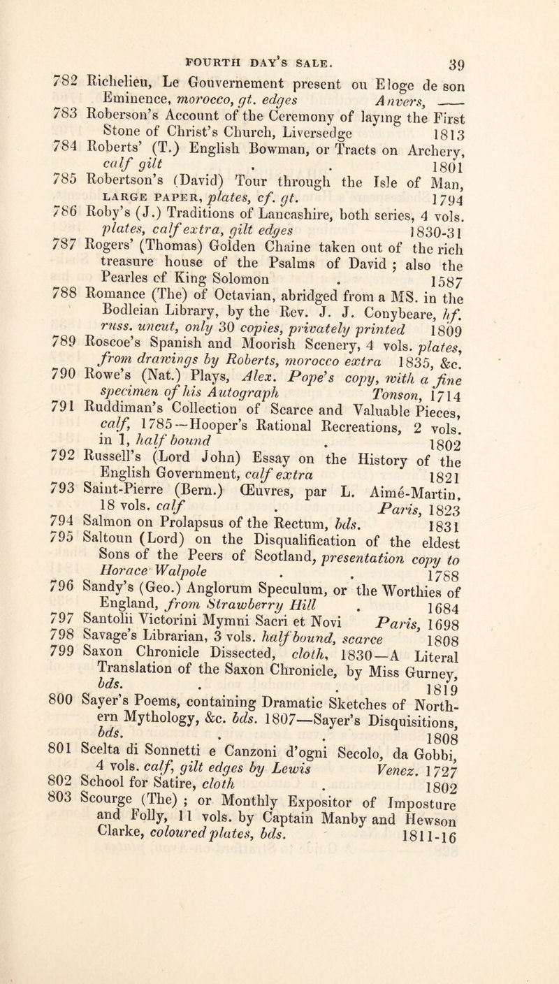 782 783 784 785 786 787 788 \ 789 790 791 792 793 794 795 796 797 798 799 800 801 802 803 Richelieu, Le Gouvernement present on Eloge de son Eminence, morocco^ gt. edges A nmrs^ Roberson’s Account of the Ceremony of laying the First Stone of Christ’s Church, Liversedge 1813 Roberts’ (T.) English Bowman, or Tracts on Archery, calf gilt . . igQi Robertson’s (David) Tour through the Isle of Man, LARGE PAPER, cf. gt. 1794 Roby’s (J.) Traditions of Lancashire, both series, 4 vols. plates, calf extra, gilt edges 1830-31 Rogers’ (Thomas) Golden Chaine taken out of the rich treasure house of the Psalms of David ; also the Pearles cf King Solomon . 1587 Romance (The) of Octavian, abridged from a MS. in the Bodleian Library, by the Rev. J. J. Conybeare,//. russ. uncut, only 30 copies, privately printed 1809 Roscoe’s Spanish and Moorish Scenery, 4 vols. plates, from drawings by Roberts, 7norocco extra 1835, &c! Rowe’s (Nat.) Plays, Alex. Popds copy, with a fine specimen of his Autograph Tonson, 1714 Ruddiman’s Collection of Scarce and Valuable Pieces, calf 1785 —Hooper’s Rational Recreations, 2 vols! in 1, half bound . 1802* Russell s (Lord John) Essay on the History of the English Government, calf extra 1821 Saint-Pierre (Bern.) (Euvres, par L. Aime-Martin, 18 vols. calf . Paris, 1823 Salmon on Prolapsus of the Rectum, bds. ^1831 Saltoun (Lord) on the Disqualification of the eldest Sons of the Peers of Scotland, presentation cow to Horace Walpole . . 2788 Sandy’s (Geo.) Anglorum Speculum, or the Worthies of England, from Strawberry Hill . 1684 Santolii Victorini Mymni Sacri et Novi Paris 1698 Savage’s Librarian, 3 vols. half bound, scarce ' 1808 Saxon Chronicle Dissected, cloth, 1830 —A Literal Translation of the Saxon Chronicle, by Miss Gurney, bds. . ^ 1819 Sayer’s Poems, containing Dramatic Sketches of North- ern Mythology, &c. bds. 1807—Sayer’s Disquisitions, bds. , ^ 1808 Scelta di Sonnetti e Canzoni d’ogni Secolo, da Gobbi, 4 vols. calf gilt edges by Lewis Venez. 1727 School for Satire, cloth . ig()2 Scourge (The) ; or Monthly Expositor of Imposture and Folly, 11 vols. by Captain Manby and Hewson Clarke, colouredplates, bds. 1811-16