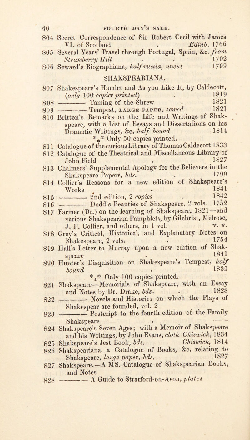 804 Secret Correspondence of Sir Robert Cecil with James VI. of Scotland . Edinb. 1766 805 Several Years’ Travel through Portugal, Spain, ho,, from Strawberry Hill . . 1702 806 Seward’s Biographiana, half russia^ uncut 1799 SHAKSPEARIANA. 807 Shakespeare’s Hamlet and As you Like It, by Caldecott, (only 100 copies printed) . 1819 g08 Taming of the Shrew . 1821 §09 — Tempest, large paper, sewed 1821 810 Britton’s Remarks on the Life and Writings of Shak- speare, with a List of Essays and Dissertations on his Dramatic Writings, &c, half bound 1814 Only 50 copies printed. 811 Catalogue of the curious Library of Thomas Caldecott 1833 812 Catalogue of the Theatrical and Miscellaneous Library of John Field . 1827 813 Chalmers’ Supplemental Apology for the Believers in the Shakspeare Papers, bds. . 1799 814 Collier’s Reasons for a new edition of Shakspeare’s Works ^ . 1841 815 — 2*nd edition, 2 copies . 1842 315 Dodd’s Beauties of Shakspeare, 2 vols. 1752 817 Farmer (Dr.) on the learning of Shakspeare, 1821—and various Shakspearian Pamphlets, by Gilchrist, Melrose, J. P. Collier, and others, in 1 vol. v. y. 818 Grey’s Critical, Historical, and Explanatory Notes on Shakespeare, 2 vols. . 1754 819 Hall’s Letter to Murray upon a new edition of Shak- speare • 1841 820 Hunter's Disquisition on Shakespeare’s Tempest, half bound • 1839 Only 100 copies printed. 821 Shakspeare—Memorials of Shakspeare, with an Essay and Notes by Dr. Drake, bds. . 1828 322 Novels and Histories on which the Plays of Shakespear are founded, vol. 2 323 Postcript to the fourth edition of the Family Shakspeare . 824 Shakspeare’s Seven Ages; with a Memoir of Shakspeare and his Writings, by John Evans, cloth Chiswick^ 1834 825 Shakspeare’s Jest Book, bds. Chiswick, 1814 826 Shakspeariana, a Catalogue of Books, &c. relating to Shakspeare, large paper, bds. 1827 827 Shakspeare.—A MS. Catalogue of Shakspearian Books, and Notes — A Guide to Stratford-on-Avon, plates 828