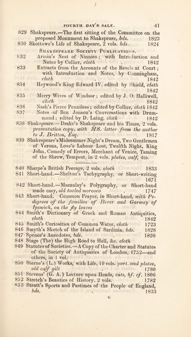 829 Sliakspeare.—The first sitting of the Committee on the proposed Monument to Shakspeare, bds. 1823 830 Skottowe’s Life of Shakspeare, 2 vols. bds. 1824 Shakespeare Society Publications. 832 Armin’s Nest of Ninnies ; with Introduction and Notes by Collier, cloth . 1842 833 Extracts from the Accounts of the Revels at Court; with Introduction and Notes, by Cunningham, cloth . 1842 834 Heywood’s King Edward IV. edited by Shield, chth 1842 835 Merry Wives of Windsor; edited by J. 0. Halliwell, cloth .  1842 836 Nash’s Pierce Penniless; edited by Collier, cloth 1842 837 Notes of Ben Jonson’s Conversations with Drum- mond; edited by D. Laing, cloth 1842 838 Shakspeare.— Drake’s Shakspeare and his Times, 2 vols. ‘presentation copy., with MS. letter from the author to J. Britton, Esq. 1817 839 Shakespeare’s Midsummer Night’s Dream, Two Gentlemen of Verona, Love’s Labour Lost, Twelfth Night, King John, Comedy of Errors, Merchant of Venice, Taming of the Shrew, Tempest, in 2 vols. plates, calf, 4to. 840 Sharpe’s British Peerage, 2 vols. cloth 1833 841 Short-hand.—Shelton’s Tachygraphy, or Short-writing 1671 842 Short-hand.—Macaulay’s Polygraphy, or Short-hand made easy, old tooled morooco . 1747 843 Short-hand. Common Prayer, in Short-hand, with Pe- digrees of the families of Bever and Garmay of Ipswich, on the fly leaves 844 Smith’s Dictionary of Greek and Roman Antiquities, cloth . 1842 845 Smith’s Curiosities of Common Water, c/o^A 1723 846 Smyth’s Sketch of the Island of Sardinia, bds. 1828 847 Spence’s Anecdotes, hds. . 1820 848 Stage (The) the High Road to Hell, &c. cloth 849 Statutes of Societies.—A Copy of the Charter and Statutes of the Society of Antiquaries of London, 1752—and others, in 1 vol. 850 Sterne’s (L.) Works, with Life, 10 vols. port, and plates, old calf gilt . 1780 851 Stevens’ (G. A.) Lecture upon Heads, cuts, hf. cf. 1806 852 Stretch’s Beauties of History, 2 vols. 1782 853 Strutt’s Sports and Pastimes of the People of England, bds. . 1833 G