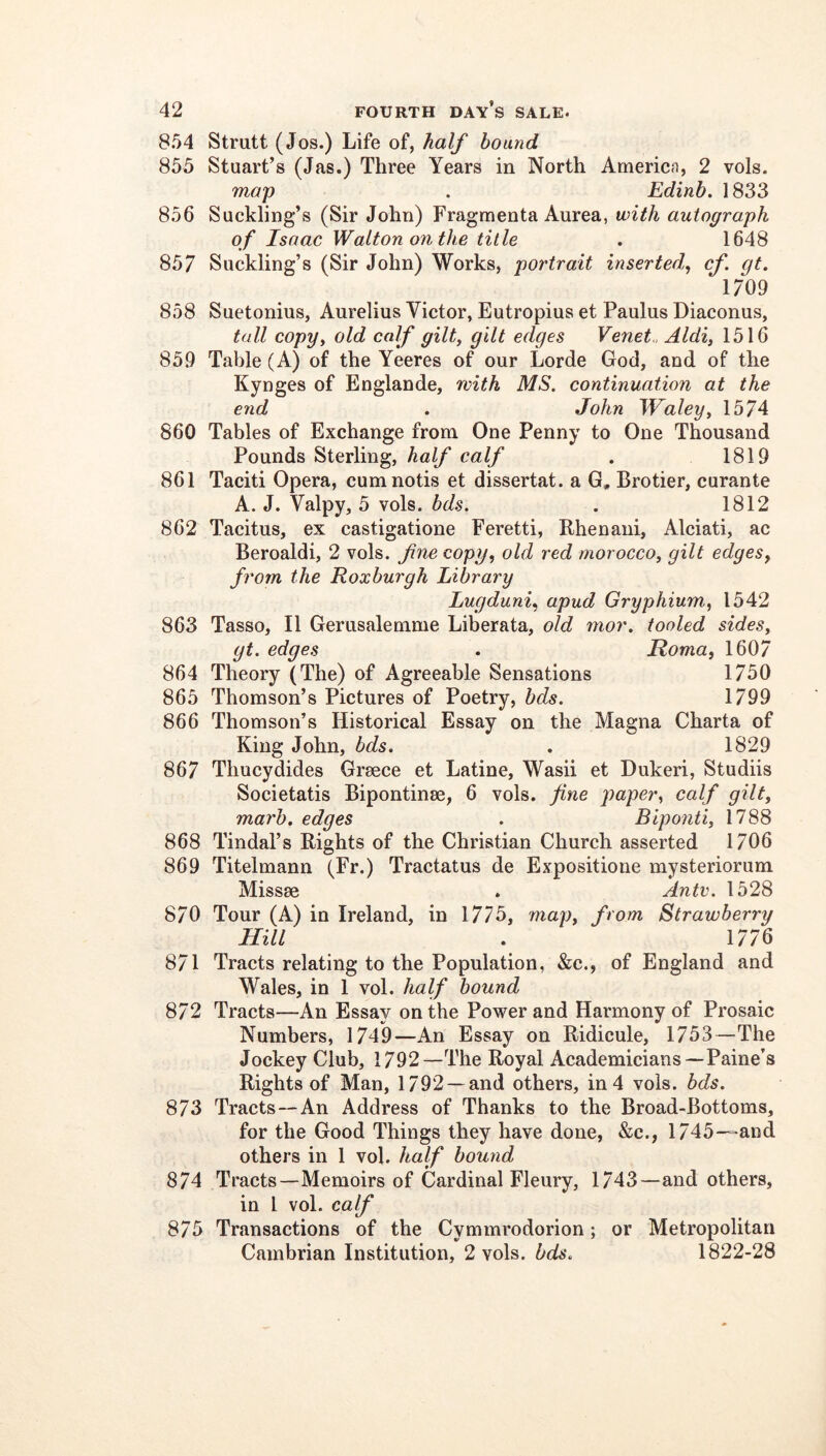 8.54 Strutt (Jos.) Life of, half bound 855 Stuart’s (Jas.) Three Years in North America, 2 vols. map . Edinb. 1833 856 Suckling’s (Sir John) Fragmenta Aurea, with autograph of Isaac Walton on the title . 1648 857 Suckling’s (Sir John) Works, portrait inserted^ cf. gt. 1709 858 Suetonius, Aurelius Victor, Eutropius et Paulus Diaconus, tall copyy old calf gilty gilt edges Venet.. Aldiy 1516 859 Table (A) of the Yeeres of our Lorde God, and of the Kynges of Englande, with MS. continuation at the end . John Whaleyy 1574 860 Tables of Exchange from One Penny to One Thousand Pounds Sterling, half calf . 1819 861 Taciti Opera, cumnotis et dissertat. a G, Brotier, curante A. J. Valpy, 5 vols. bds. . 1812 862 Tacitus, ex castigatione Feretti, Rhenani, Alciati, ac Beroaldi, 2 vols. fne copy, old red moroccoy gilt edges, from the Roxburgh Library Lugduni, apud Gryphium., 1542 863 Tasso, II Gerusalemme Liberata, old mor. tooled sideSy gt. edges , Roma, 1607 864 Theory (The) of Agreeable Sensations 1750 865 Thomson’s Pictures of Poetry, bds. 1799 866 Thomson’s Historical Essay on the Magna Charta of King John, bds. . 1829 867 Thucydides Grmce et Latine, Wash et Dukeri, Studiis Societatis Bipontinse, 6 vols. fine paper, calf gilty marb. edges . Bipontiy 1788 868 Tindal’s Rights of the Christian Church asserted 1706 869 Titelmann (Fr.) Tractatus de Expositione mysteriorum Missse . Ante. 1528 870 Tour (A) in Ireland, in 1775, mapy from Strawberry Hill . 1776 871 Tracts relating to the Population, &c., of England and Wales, in 1 vol. half hound 872 Tracts—An Essay on the Power and Harmony of Prosaic Numbers, 1749—An Essay on Ridicule, 1753—The Jockey Club, 1792—The Royal Academicians—Paine’s Rights of Man, 1792 —and others, in 4 vols. bds. 873 Tracts—An Address of Thanks to the Broad-Bottoms, for the Good Things they have done, &c., 1745—and others in 1 vol. half bound 874 Tracts—Memoirs of Cardinal Fleury, 1743—and others, in I vol. calf 875 Transactions of the Cymmrodorion; or Metropolitan Cambrian Institution, 2 vols. bds. 1822-28