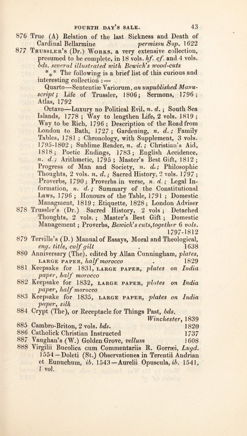 876 True (A) Relation of the last Sickness and Death of Cardinal Bellarmine permissu Sup, 1622 877 Trussler’s (Dr.) Works, a very extensive collection, presumed to be complete, in 18 vols. hf. cf. and 4 vols. bds. several illustrated with Bewick’s wood-cuts The following is a brief list of this curious and interesting collection : — . Quarto—Sententiae Variorum, an unpublished Manu- script; Life of Trussler, 1806; Sermons, 1796; Atlas, 1792 Octavo—Luxury no Political Evil, n. d. ; South Sea Islands, 1778 ; Way to lengthen Life, 2 vols. 1819 ; Way to be Rich, 1796 ; Description of the Road from London to Bath, 1727 ; Gardening, n. d.; Family Tables, 1781 ; Chronology, with Supplement, 3 vols. 1795-1802; Sublime Reader, n. d.; Christian’s Aid, 1818; Poetic Endings, 1783; English Accidence, n. d.; Arithmetic, 1795 ; Master’s Best Gift, 1812; Progress of Man and Society, u,. d.; Philosophic Thoughts, 2 vols. n, d.; Sacred History, 2 vols. 1797 ; Proverbs, 1790; Proverbs in verse, n.d.; Legal In- formation, n. d.; Summary of the Constitutional Laws, 1796 ; Honours of the Table, 1791 ; Domestic Managment, 1819; Etiquette, 1828; London Adviser 878 Trussler’s (Dr.) Sacred History, 2 vols ; Detached Thoughts, 2 vols. ; Master’s Best Gift ; Domestic Management; Proverbs, Bewick’s cutsdogether 6 vols. 1797-1812 879 Terville’s (D.) Manual of Essays, Moral and Theological, eng. title, calf gilt . 1638 880 Anniversary (The), edited by Allan Cunningham, plates, LARGE PAPER, half mOTOCCO . 1829 881 Keepsake for 1831, large paper, plates on India paper, half morocco 882 Keepsake for 1832, large paper, plates on India paper, half morocco 883 Keepsake for 1835, large paper, plates on India paper, silk 884 Crypt (The), or Receptacle for Things Past, bds. Winchester, 1839 885 Cambro-Briton, 2 vols. bds. 1820 886 Catholick Christian Instructed 1737 887 Vaughan’s (W.) Golden Grove, vellum 1608 888 Virgilii Bucolica cum Commentariis R. Gorrsei, Lugd. 1554—Doleti (St.) Observationes in Terentii Andrian et Eunuchum, ib. 1543—Aurelii Opuscula, 1541, I vol.