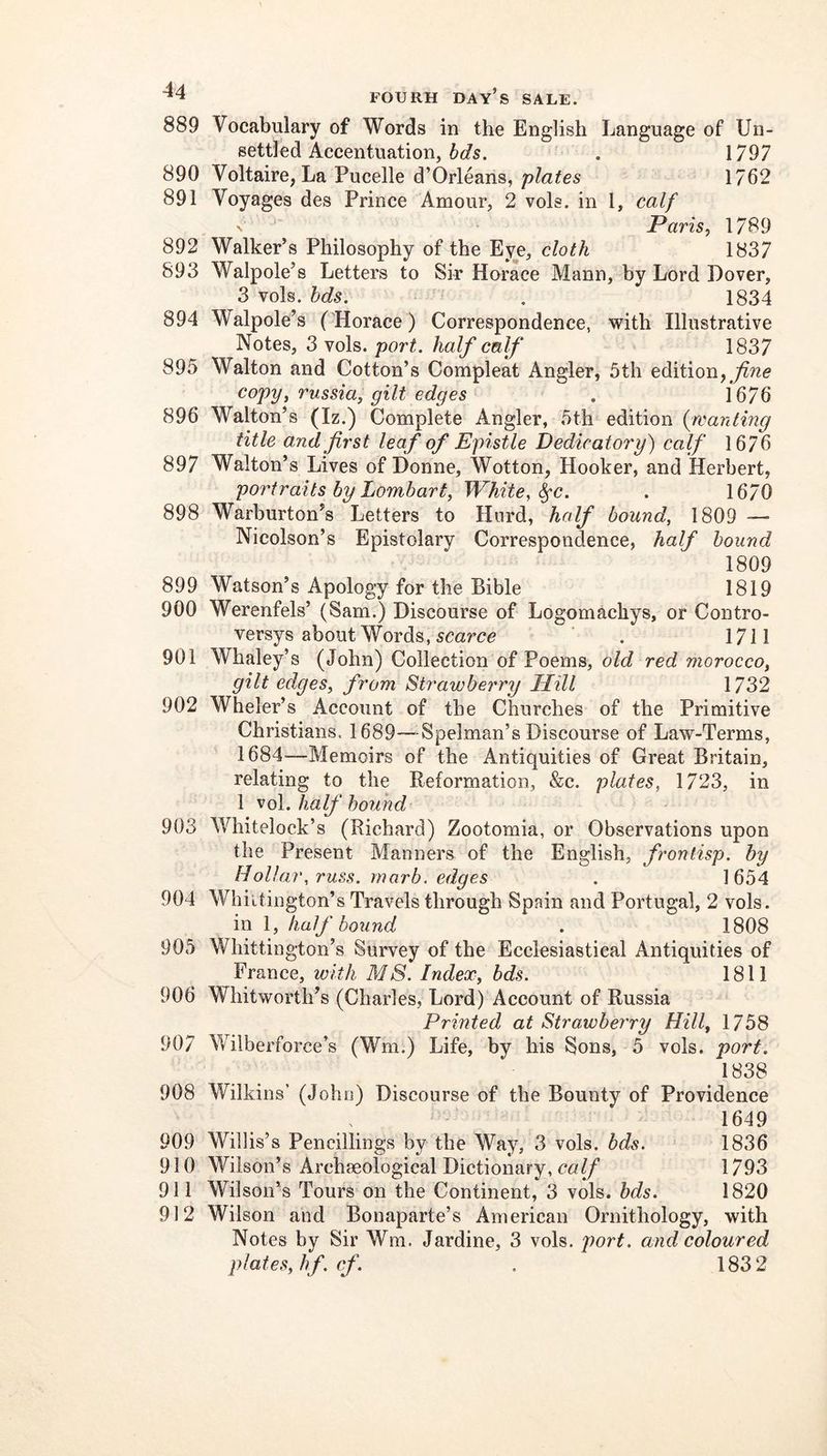 889 Vocabulary of Words in the English Language of Un- settled Accentuation, . 1797 890 Voltaire, La Pucelle d’Orleans,1762 891 Voyages des Prince Amour, 2 vols. in I, calf Paris, 17B9 892 Walker’s Philosophy of the Eye, cloth 1837 893 Walpole’s Letters to Sir Horace Mann, by Lord Dover, 3 vols. hds. . 1834 894 Walpole’s ('Horace) Correspondence, with Illustrative Notes, 3 vols. port, half calf 1837 895 Walton and Cotton’s Compleat Angler, 5th edition, copy, russia, gilt edges . 1676 896 Walton’s (Iz.) Complete Angler, 5th edition {wanting title and first leaf of Epistle Dedicatory) calf 1676 897 Walton’s Lives of Donne, Wotton, Hooker, and Herbert, portraits by Lombart, White, ^c. . 1670 898 Warburton’s Letters to Hurd, half bound, 1809 -— Nicolson’s Epistolary Correspondence, half hound 1809 899 Watson’s Apology for the Bible 1819 900 Werenfels’ (Sam.) Discourse of Logomachys, or Contro- versys about Words, scarce . 1711 901 Whaley’s (John) Collection of Poems, old red morocco, gilt edges, from Strawberry Hill 1732 902 Wheler’s Account of the Churches of the Primitive Christians. 1689—Spelman’s Discourse of Law-Terms, 1684—Memoirs of the Antiquities of Great Britain, relating to the Reformation, &c. plates, 1723, in 1 ^o\. half hound 903 Whitelock’s (Richard) Zootomia, or Observations upon the Present Manners of the English, fwnlisp. by Hollar, russ. marh. edges . 1654 904 Whittington’s Travels through Spain and Portugal, 2 vols. in \, half bound . 1808 905 Whittington’s Survey of the Ecclesiastical Antiquities of France, with MS. Index, bds. 1811 906 Whitworth’s (Charles, Lord) Account of Russia Printed at Strawberry Hill, 1758 907 Wilberforce’s (Wm.) Life, by his Sons, 5 vols. port. 1838 908 Wilkins’ (John) Discourse of the Bounty of Providence 1649 909 Willis’s Pencillings by the Way, 3 vols. bds. 1836 910 Wilson’s Archaeological Dictionary, ca(/ 1793 911 Wilson’s Tours on the Continent, 3 vols. hds. 1820 912 Wilson and Bonaparte’s American Ornithology, with Notes by Sir Wm. Jardine, 3 vols. port, and coloured plates, hf. cf. . 1832