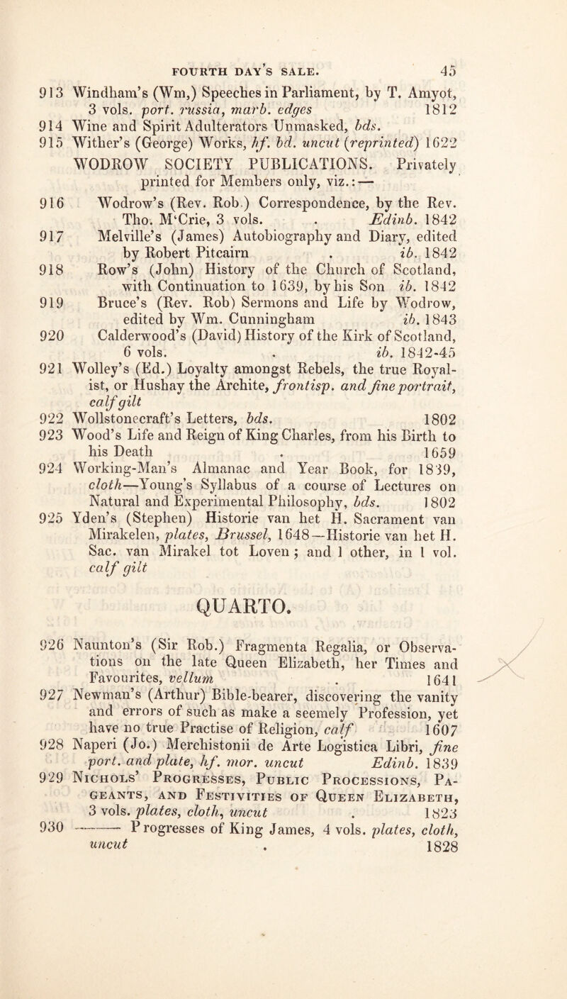 913 914 915 916 917 918 919 920 921 922 923 924 925 926 927 928 929 930 FOURTH day’s SALE. 45 Windham’s (Wm,) Speeches in Parliament, by T. Amyot, 3 vols. port. 7'ussia, marb. edges 1812 Wine and Spirit Adulterators Unmasked, hds. Wither’s (George) Works, hf. hd. uncut {reprinted) 1622 WODPOW SOCIETY PUBLICATIONS. Privately printed for Members only, viz.: — Wodrow’s (Rev. Rob.) Correspondence, by the Rev. Tho. M‘Crie, 3 vols. . Edinb. 1842 Melville’s (James) Autobiography and Diary, edited by Robert Pitcairn . ib. 1842 Row’s (John) History of the Church of Scotland, with Continuation to 1639, by his Son ib. 1842 Bruce’s (Rev. Rob) Sermons and Life by Wodrow, edited by Wm. Cunningham ib. 1843 Calderwood’s (David) History of the Kirk of Scotland, 6 vols. . ib. 1842-45 Wolley’s (Ed.) Loyalty amongst Rebels, the true Royal- ist, or Hu shay the kxchiiey frontisp. and Jine portrait^ calf gilt Wollstonecraft’s Letters, hds. 1802 Wood’s Life and Reign of King Charles, from his Birth to his Death . 1659 Working-Man’s Almanac and Year Book, for 1839, cloth—Young’s Syllabus of a course of Lectures on Natural and Experimental Philosophy, bds. ] 802 Yden’s (Stephen) Historic van bet H. Sacrament van Mirakelen, plates, Brussel, 1648~Historie van bet H. Sac. van Mirakel tot Loven ; and 1 other, in I vol. calf gilt QUARTO. Naunton’s (Sir Rob.) Fragmenta Regalia, or Observa- tions on the late Queen Elizabeth, her Times and Favourites, . 1641 Newman’s (Arthur) Bible-bearer, discovering the vanity and errors of such as make a seemely Profession, yet have no true Practise of Religion, calf 1607 Naperi (Jo.) Merchistonii de Arte Logistica Libri, fine port, and plate, hf. mor. uncut Edinb. 1839 Nichols’ Progresses, Public Processions, Pa- geants, AND Festivities of Queen Elizabeth, ^ plates, clothy uncut . 1823 Progresses of King James, 4 vols. plates, cloth, 1828 uncut