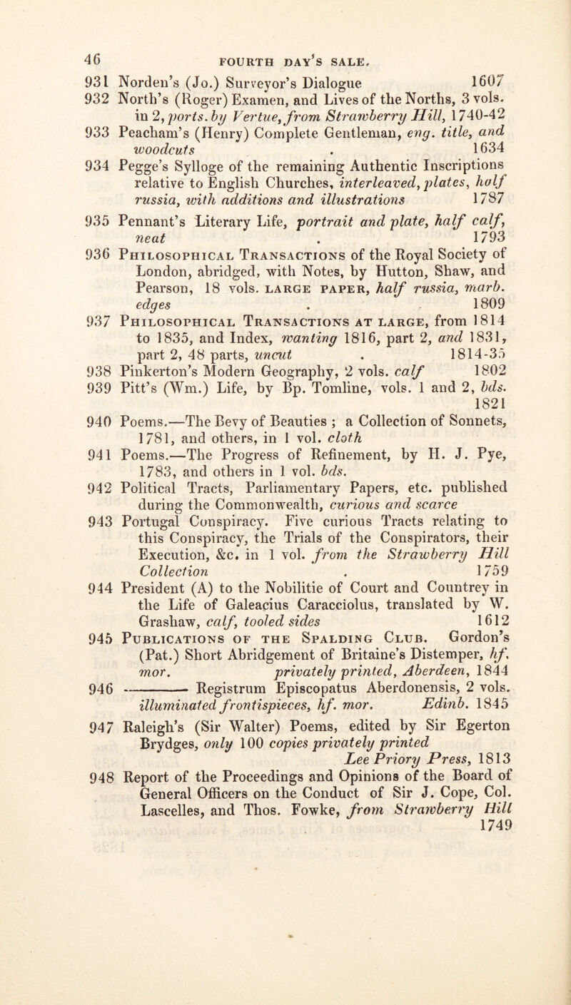 931 Nordeii’s (Jo.) Surveyor’s Dialogue 1607 932 North’s (Roger) Examen, and Lives of the Norths, 3vols. in 2, poj'ts. hy Vei'tue^ from Strawberry Hill, 1740-42 933 Peacham’s (Henry) Complete Gentleman, eng. title, and woodcuts . 1634 934 Fegge’s Sylloge of the remaining Authentic Inscriptions relative to English Churches, interleaved, plates, half russia, with additions and illustrations 1787 935 Pennant’s Literary Life, portrait and plate, half calf, neat . 1793 936 Philosophical Transactions of the Royal Society of London, abridged, with Notes, by Hutton, Shaw, and Pearson, 18 vols. large paper, half russia, marb. edges . . 1809 937 Philosophical Transactions at large, from 1814 to 1835, and Index, wanting 1816, part 2, and 1831, part 2, 48 parts, uncut . 1814-35 938 Pinkerton’s Modern Geography, 2 vols. calf 1802 939 Pitt’s (Wm.) Life, by Bp. Tomline, vols. 1 and 2, hds. 1821 940 Poems.—The Bevy of Beauties ; a Collection of Sonnets, 1781, and others, in 1 vol. cloth 941 Poems.—The Progress of Refinement, by H. J. Pye, 1783, and others in 1 vol. bds. 942 Political Tracts, Parliamentary Papers, etc. published during the Commonwealth, curious and scarce 943 Portugal Conspiracy. Five curious Tracts relating to this Conspiracy, the Trials of the Conspirators, their Execution, &c. in 1 vol. from the Strawberry Hill Collection . 1/59 944 President (A) to the Nobilitie of Court and Countrey in the Life of Galeacius Caracciolus, translated by W. Grashaw, calf, tooled sides 1612 945 Publications of the Spalding Club. Gordon’s (Pat.) Short Abridgement of Britaine’s Distemper, hf, mor. privately printed, Aberdeen, 1844 946 Registrum Episcopatus Aberdonensis, 2 vols. illuminated frontispieces, fif. mor. Edinb. 1845 947 Raleigh’s (Sir Walter) Poems, edited by Sir Egerton Brydges, only 100 copies privately printed Lee Priory Press, 1813 948 Report of the Proceedings and Opinions of the Board of General Officers on the Conduct of Sir J. Cope, Col. Lascelles, and Thos. Fowke, from Strawberry Hill 1749