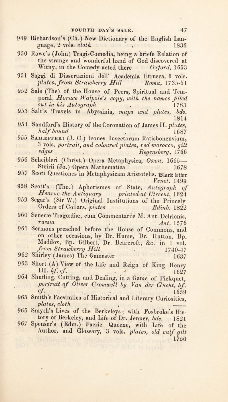 949 Richardson’s (Ch.) New Dictionary of the English Lan- guage, 2 vols. cloth . 1836 950 Rowe’s (John) Tragi-Comedia, being a briefe Relation of the strange and wonderful hand of God discovered at Witny, in the Comedy acted there Oxjordy 1653 951 Saggi di Dissertazioni dell’ Academia Etrusca, 6 vols. plates, from Strawberry Hill Roma, 1735-51 952 Sale (The) of the House of Peers, Spiritual and Tem- poral, Horace Walpole*s copy, with the names filed out in his Autograph . 1783 953 Salt’s Travels in Abyssinia, maps aiid plates, hds. 1814 954 Sandford’s History of the Coronation of James II. plates, half bound . 1687 955 Sah^fferi (J. C.) leones Insectorum Ratisbonensium, 3 vols. portrait, and coloured plates, red morocco, gilt edges . Regensberg, 1766 956 Scheibleri (Christ.) Opera Metaphysica, Oxon. 1665— Steirii (Jo.) Opera Mathematica 1678 957 Scoti Questiones in Metaphysicam Aristotelis, 13laclfe letter Venet. 1499 958 Scott’s (Tho.) Aphorismes of State, Autograph of Hearne the Antiquary printed at Utrecht, 1624 959 Segar’s (Sir W.) Original Institutions of the Princely Orders of Collars, plates Edinb. 1822 960 Senecse Tragoediee, cum Commentariis M. Ant. Delrionis, russia . Ant. 1576 961 Sermons preached before the House of Commons, and on other occasions, by Dr. Hume, Dr. Hutton, Bp. Maddox, Bp. Gilbert, Dr. Bearcroft, &c. in 1 vol. from Strawberry Hill . 1740-47 962 Shirley (James) The Gamester 1637 963 Short (A) View of the Life and Reign of King Henry lll.hfcf. . - 1627 964 Shufling, Cutting, and Dealing, in a Game of Pickquet, portrait of Oliver Cromwell by Van der Gucht, hf. 1659 965 Smith s Facsimiles of Historical and Literary Curiosities, plates, cloth . 966 Smyth’s Lives of the Berkeleys; with Fosbroke's His- tory of Berkeley, and Life of Dr. Jenner, bds. 1821 967 Spenser’s (Edm.) Faerie Queene, with Life of the Author, and Glossary, 3 vols. plates, old calf gilt 1750