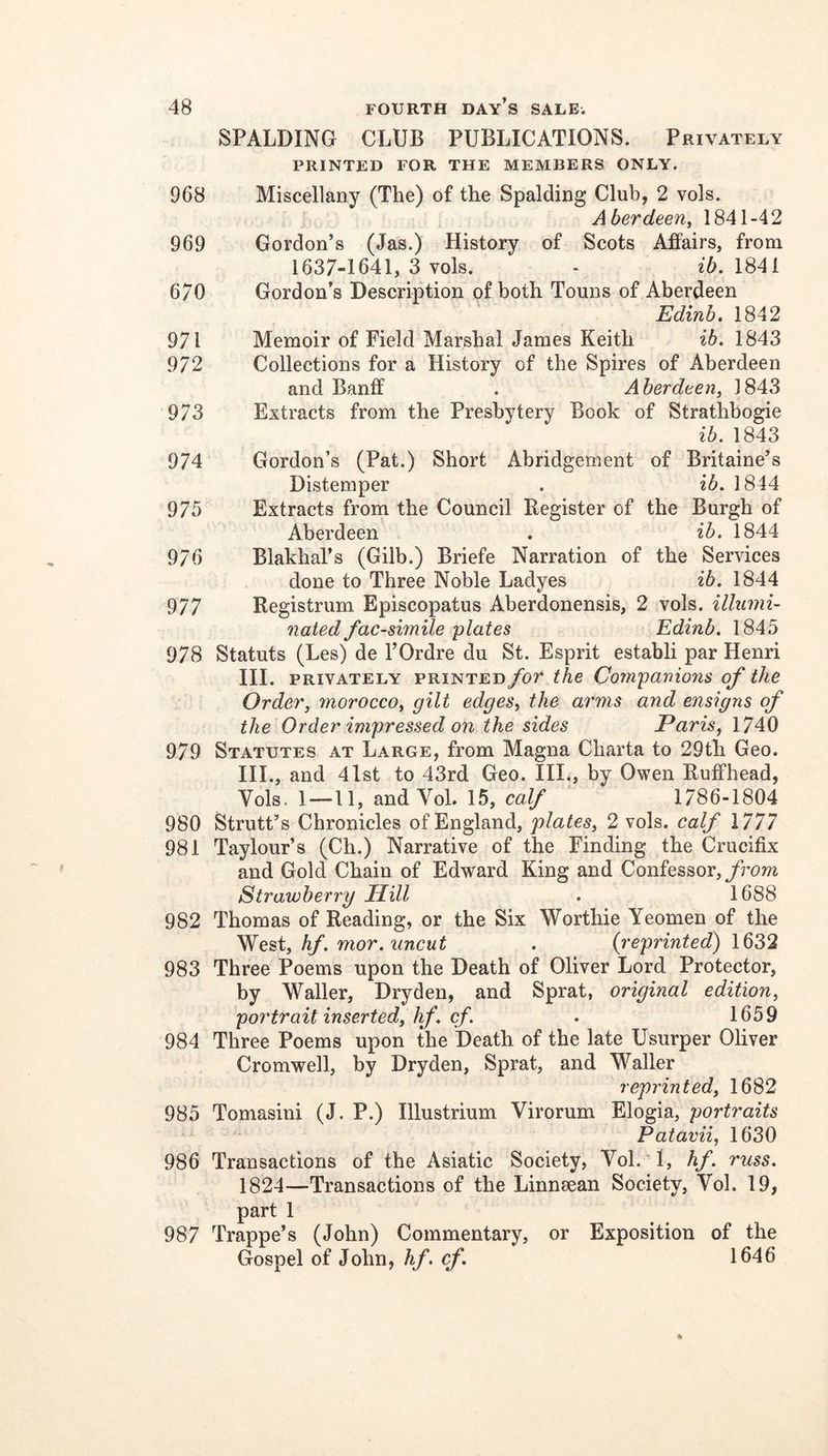 SPALDING CLUB PUBLICATIONS. Privately PRINTED FOR THE MEMBERS ONLY. Miscellany (The) of the Spalding Club, 2 vols. Aberdeen^ 1841-42 Gordon’s (Jas.) History of Scots Affairs, from 1637-1641, 3 vols. - 1841 Gordon’s Description of both Touns of Aberdeen Edinb. 1842 Memoir of Field Marshal James Keith ib. 1843 Collections for a History of the Spires of Aberdeen and Banff . A herdeen^ 1843 Extracts from the Presbytery Book of Strathbogie ib. 1843 Gordon’s (Pat.) Short Abridgement of Britaine’s Distemper . ib. 1844 Extracts from the Council Register of the Burgh of Aberdeen . ib. 1844 Blakhal’s (Gilb.) Briefe Narration of the Services done to Three Noble Ladyes ib. 1844 Registrum Episcopatus Aberdonensis, 2 vols. illumi- nated facsimile plates Edinb. 1845 978 Statuts (Les) de I’Ordre du St. Esprit establi par Henri III. PRIVATELY PRINTED fov the Companions of the Order, morocco, gilt edges, the arms and ensigns of the Order impressed on the sides Paris, 1740 979 Statutes at Large, from Magna Charta to 29th Geo. III., and 41st to 43rd Geo. III., by Owen Ruffhead, Vols, 1—11, andVol. 15, calf 1786-1804 980 StrutUs Chronicles of England, plates, 2 vols. calf 1777 981 Taylour’s (Ch.) Narrative of the Finding the Crucifix and Gold Chain of Edward King and Confessor, Strawberry Hill . 1688 982 Thomas of Reading, or the Six Worthie Yeomen of the West, hf. mor. uncut . {reprinted) 1632 983 Three Poems upon the Death of Oliver Lord Protector, by Waller, Dryden, and Sprat, original edition, portrait inserted, Jif. cf. . 1659 984 Three Poems upon the Death of the late Usurper Oliver Cromwell, by Dryden, Sprat, and Waller reprinted, 1682 985 Tomasini (J. P.) Illustrium Virorum Elogia, portraits Patavii, 1630 986 Transactions of the Asiatic Society, Vol. 1, hf. russ. 1824—Transactions of the Linnsean Society, Vol. 19, part 1 987 Trappe’s (John) Commentary, or Exposition of the Gospel of John, hf. cf. 1646 968 969 670 971 972 973 974 975 976 977