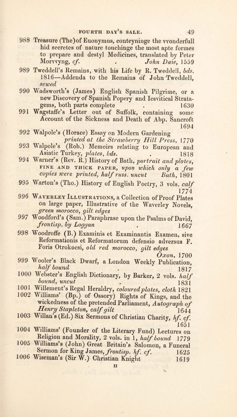 988 Treasure (The)of Euonymus, conteyninge the vvonderfull hid secretes of nature touchinge the most apte formes to prepare and destyl Medicines, translated by Peter Morvvyng, cf. . John Daie, 1559 989 Tweddell’s Kemains, with his Life by R. Tweddell, bds, 1816—Addenda to the Remains of John Tweddell, sewed 990 Wadsworth’s (James) English Spanish Pilgrime, or a new Discovery of Spanish Popery and lesvitical Strata- gems, both parts complete . 1630 991 WagstafFe’s Letter out of Suffolk, containing some Account of the Sickness and Death of Abp. Sancroft 1694 992 Walpole’s (Horace) Essay on Modern Gardening printed at the Strawberry Hill Press, 17/0 993 Walpole’s (Rob.) Memoirs relating to European and Asiatic Turkey, plates, bds. . 1818 994 Warner’s (Rev. R.) History of Bath, portrait and plates, FINE AND THICK PAPER, vpon wMch ordy a few copies were printed, half russ. uncut Bath, 1801 995 Warton’s (Tho.) History of English Poetry, 3 vols. calf 1774: 996 Waverley Illustrations, a Collection of Proof Plates on large paper. Illustrative of the Waverley Novels, green morocco, gilt edges 997 Woodford’s (Sam.) Paraphrase upon the Psalms of David, frontisp. by Loggan . 1667 998 Woodroffe (B.) Examinis et Examinantis Examen, sive Reformationis et Reformatorum defensio adversus F. Foris Otrokocsi, old red morocco, gilt edges Oxon, 1700 999 Wooler’s Black Dwarf, a London Weekly Publication, half bound . 1817 1000 Webster’s English Dictionary, by Barker, 2 vols. half bound, uncut . 1831 1001 Willement’s Regal Heraldry, coloured plates, cloth 1821 1002 Williams’ (Bp.) of Ossory) Rights of Kings, and the wickedness of the pretended Parliament, Autograph of Henry Stapleton, calf gilt 1644 1003 Willan’s (Ed.) Six Sermons of Christian Charity, hf. cf. 1004 Williams (Founder of the Literary Fund) Lectures on Religion and Morality, 2 vols. in 1, half bound 1779 1005 Williams s (John) Great Britain’s Salomon, a Funeral Sermon for King 4frontisp, hf, cf, 1625 1006 Wiseman’s (Sir W.) Christian Knight 1619 H
