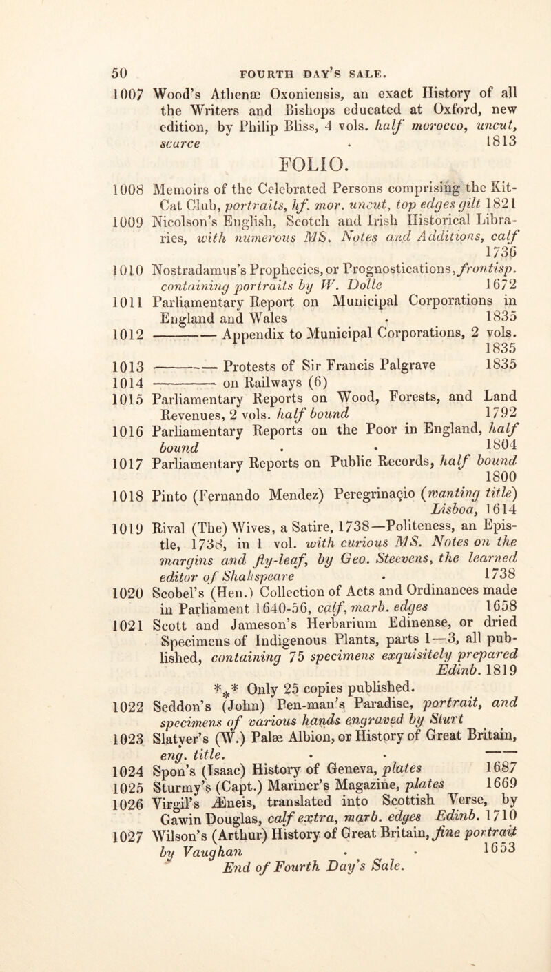 1007 1008 1009 1010 1011 1012 1013 1014 1015 1016 1017 1018 1019 1020 1021 1022 1023 1024 1025 1026 1027 Wood’s Atlienae Oxoniensis, an exact History of all the Writers and Bishops educated at Oxford, new edition, by Philip Bliss, 4 vols. half morocco, uncut, scarce * 1813 FOLIO. Memoirs of the Celebrated Persons comprising the Kit- Cat Club, portraits, hf. mor. uncut, top edges gilt 1821 Nicolson’s English, Scotch and Irish Historical Libra- ries, with numerous M/S. biotes and Additions, calf 1736 Nostradamus’s Prophecies, or Prognostications, containing portraits by W. Dolle 16/2 Parliamentary Report on Municipal Corporations in England and Wales . 1835 Appendix to Municipal Corporations, 2 vols. 1835 Protests of Sir Francis Palgrave 1835 on Railways (6) Parliamentary Reports on Wood, Forests, and Land Revenues, 2 vols. half bound 1792 Parliamentary Reports on the Poor in England, half bound . • 1804 Parliamentary Reports on Public Records, half hound 1800 Pinto (Fernando Mendez) Peregrina(^io (wanting title) Lisboa, 1614 Rival (The) Wives, a Satire, 1738—Polit^eness, an Epis- tle, 1738, in 1 vol. with curious MS. Notes on the margins and fiy-leaf, by Geo. Steevens, the learned editor of Shah spear e • 1738 Scobel’s (Hen.) Collection of Acts and Ordinances made in Parliament 1640-56, calf, niarh. edges 1658 Scott and Jameson’s Herbarium Edinense, or dried Specimens of Indigenous Plants, parts 1 3, all pub- lished, containinq 75 specimens exquisitely prepared Edinb. 1819 Only 25 copies published. Seddon’s (John) Pen-man’s Paradise, portrait, and specimens of various hands engraved by Sturt Slatyer’s (W.) Palse Albion, or History of Great Britain, eng. title. • • Spon’s (Isaac) History of Geneva, 1687 Sturmy’s (Capt.) Mariner’s Magazine, plates 1669 Virgil’s ^neis, translated into Scottish Verse, by Gawin Douglas, calf extra, marb. edges Edinb. 1710 Wilson’s (Arthur) History of Great Britain, portrait by Vaughan . ^ • 1653 End of Fourth Day's Sale.