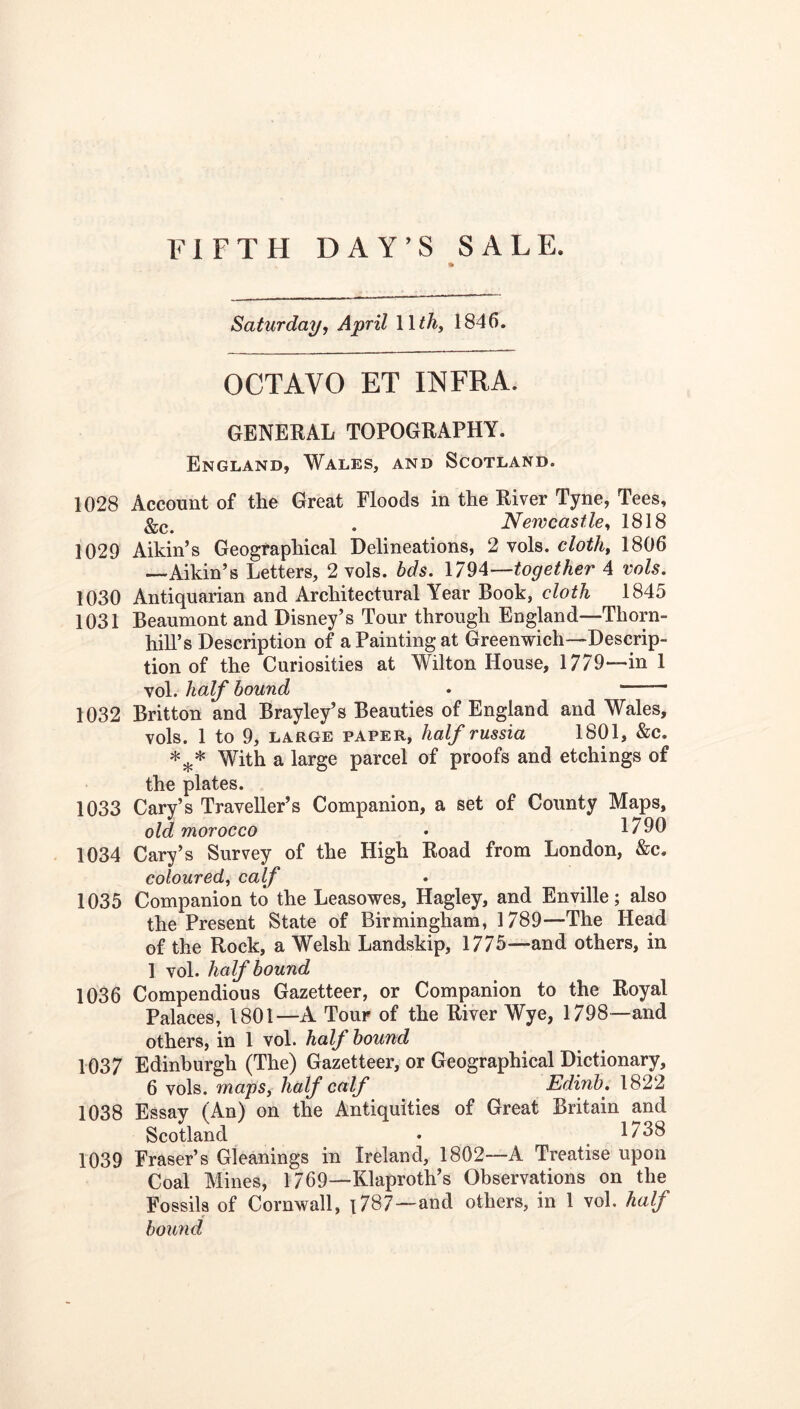 Saturday, April Wth, 1846. OCTAVO ET INFRA. GENERAL TOPOGRAPHY. England, Wales, and Scotland. 1028 Account of the Great Floods in the River Tyne, Tees, . Newcastle^ 1818 1029 Aikin’s Geographical Delineations, 2 vols. cloth, 1806 —Aikin’s Letters, 2 vols. bds. together 4 vols. 1030 Antiquarian and Architectural Year Book, cloth 1845 1031 Beaumont and Disney’s Tour through England—Thorn- hill’s Description of a Painting at Greenwich—Descrip- tion of the Curiosities at Wilton House, 1779—in 1 vol. half bound • 1032 Britton and Brayley’s Beauties of England and Wales, vols. 1 to 9, LARGE PAPER, half russia 1801, &c. With a large parcel of proofs and etchings of the plates. 1033 Cary’s Traveller’s Companion, a set of County Maps, old morocco • 1790 1034 Cary’s Survey of the High Road from London, &c. coloured, calf 1035 Companion to the Leasowes, Hagley, and Enville; also the Present State of Birmingham, 1789—The Head of the Rock, a Welsh Landskip, 1775—and others, in 1 vol. half bound 1036 Compendious Gazetteer, or Companion to the Royal Palaces, 1801—A Tour of the River Wye, 1798—and others, in 1 vol. half hound 1037 Edinburgh (The) Gazetteer, or Geographical Dictionary, 6 vols. maps, half calf Edinb. 1822 1038 Essay (An) on the Antiquities of Great Britain and Scotland • 1738 1039 Fraser’s Gleanings in Ireland, 1802—A Treatise upon Coal Mines, 1769—Klaproth’s Observations on the Fossils of Cornwall, 1787—and others, in 1 vol. half boimd